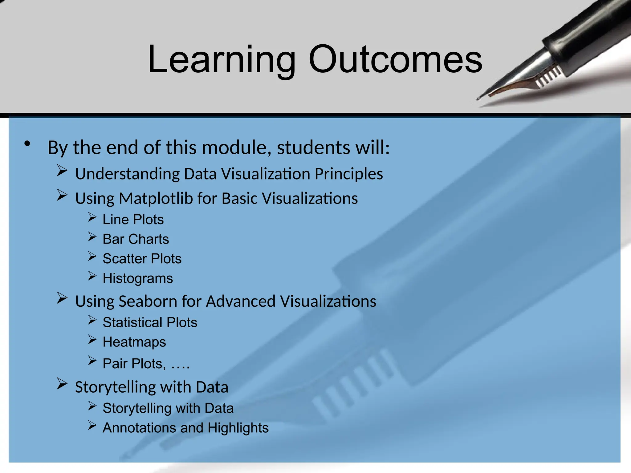 Learning Outcomes
• By the end of this module, students will:
 Understanding Data Visualization Principles
 Using Matplotlib for Basic Visualizations
 Line Plots
 Bar Charts
 Scatter Plots
 Histograms
 Using Seaborn for Advanced Visualizations
 Statistical Plots
 Heatmaps
 Pair Plots, ….
 Storytelling with Data
 Storytelling with Data
 Annotations and Highlights
 