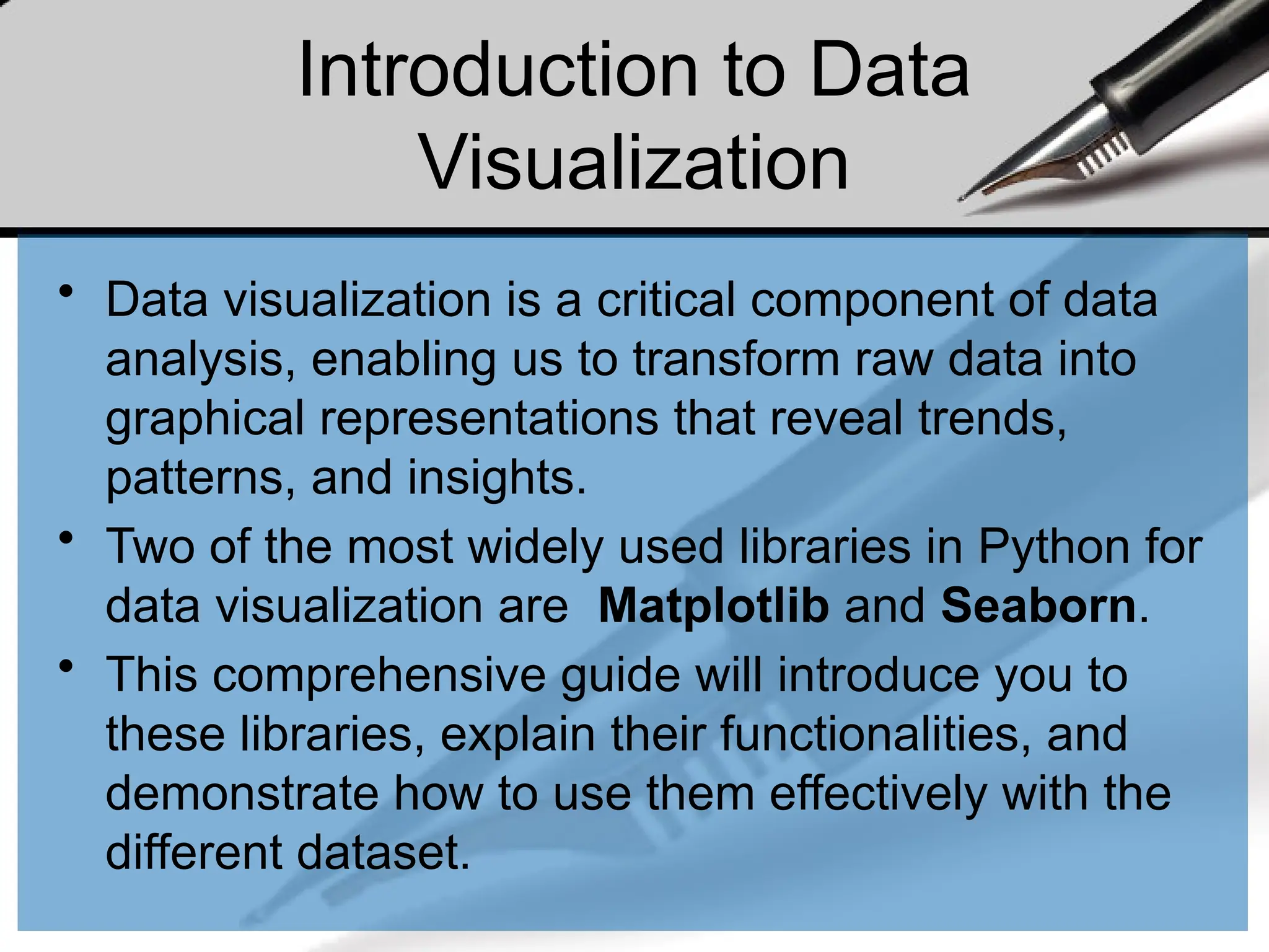 Introduction to Data
Visualization
• Data visualization is a critical component of data
analysis, enabling us to transform raw data into
graphical representations that reveal trends,
patterns, and insights.
• Two of the most widely used libraries in Python for
data visualization are Matplotlib and Seaborn.
• This comprehensive guide will introduce you to
these libraries, explain their functionalities, and
demonstrate how to use them effectively with the
different dataset.
 