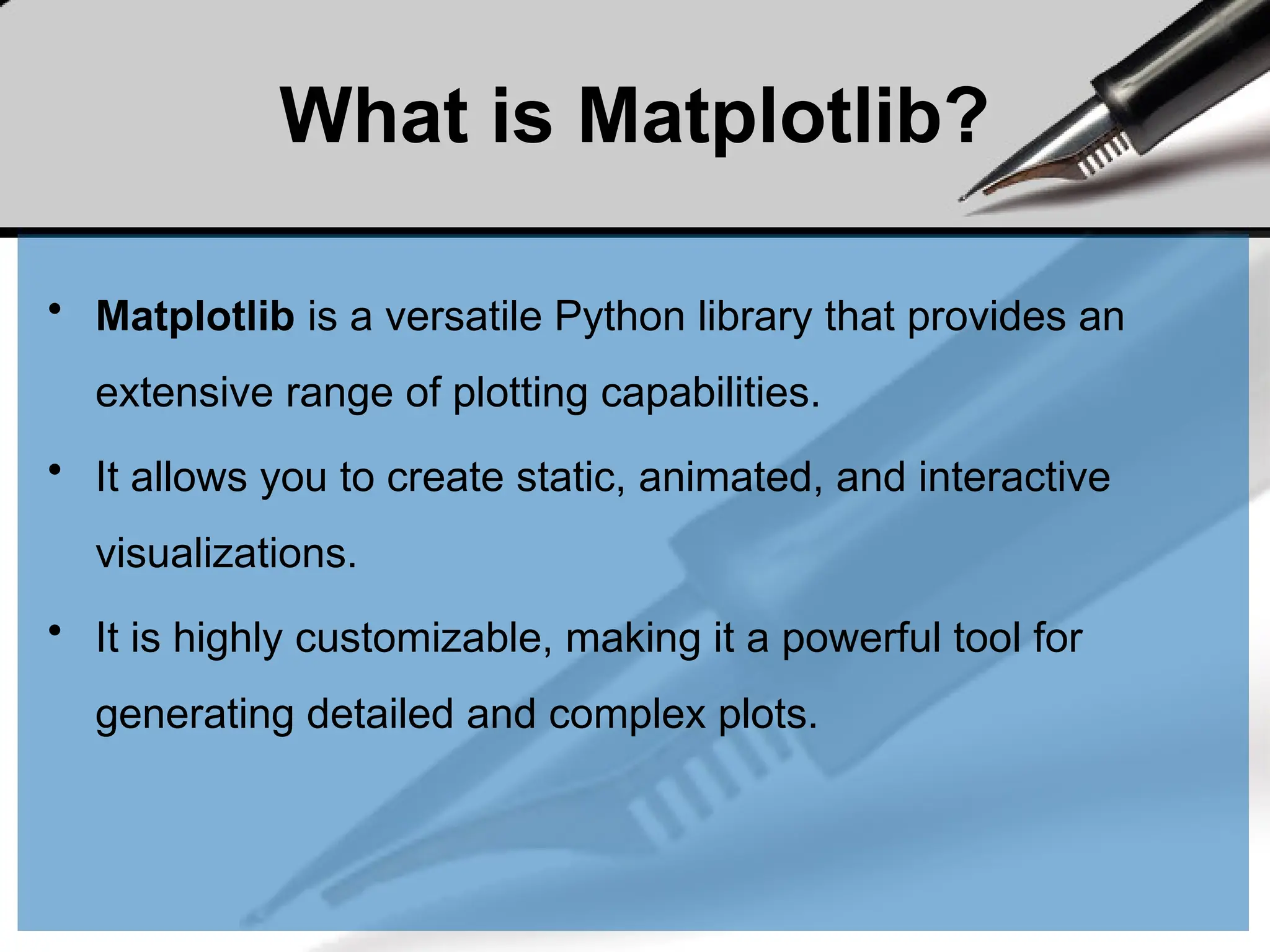 What is Matplotlib?
• Matplotlib is a versatile Python library that provides an
extensive range of plotting capabilities.
• It allows you to create static, animated, and interactive
visualizations.
• It is highly customizable, making it a powerful tool for
generating detailed and complex plots.
 