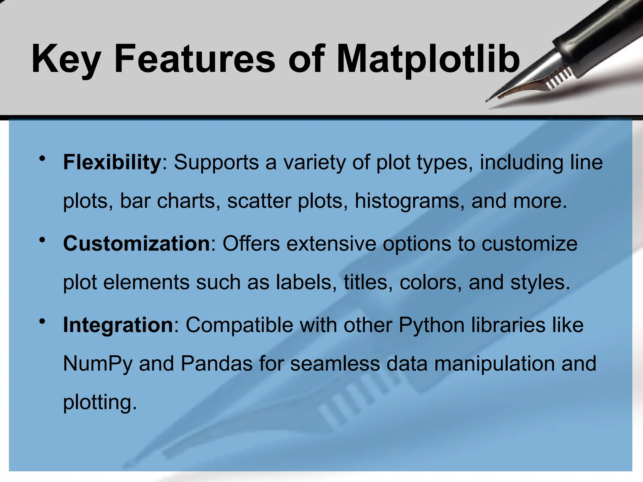 Key Features of Matplotlib
• Flexibility: Supports a variety of plot types, including line
plots, bar charts, scatter plots, histograms, and more.
• Customization: Offers extensive options to customize
plot elements such as labels, titles, colors, and styles.
• Integration: Compatible with other Python libraries like
NumPy and Pandas for seamless data manipulation and
plotting.
 