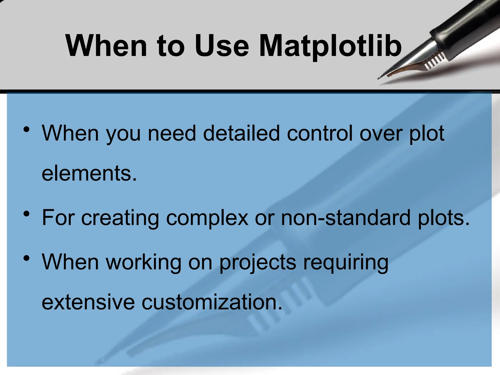 When to Use Matplotlib
• When you need detailed control over plot
elements.
• For creating complex or non-standard plots.
• When working on projects requiring
extensive customization.
 