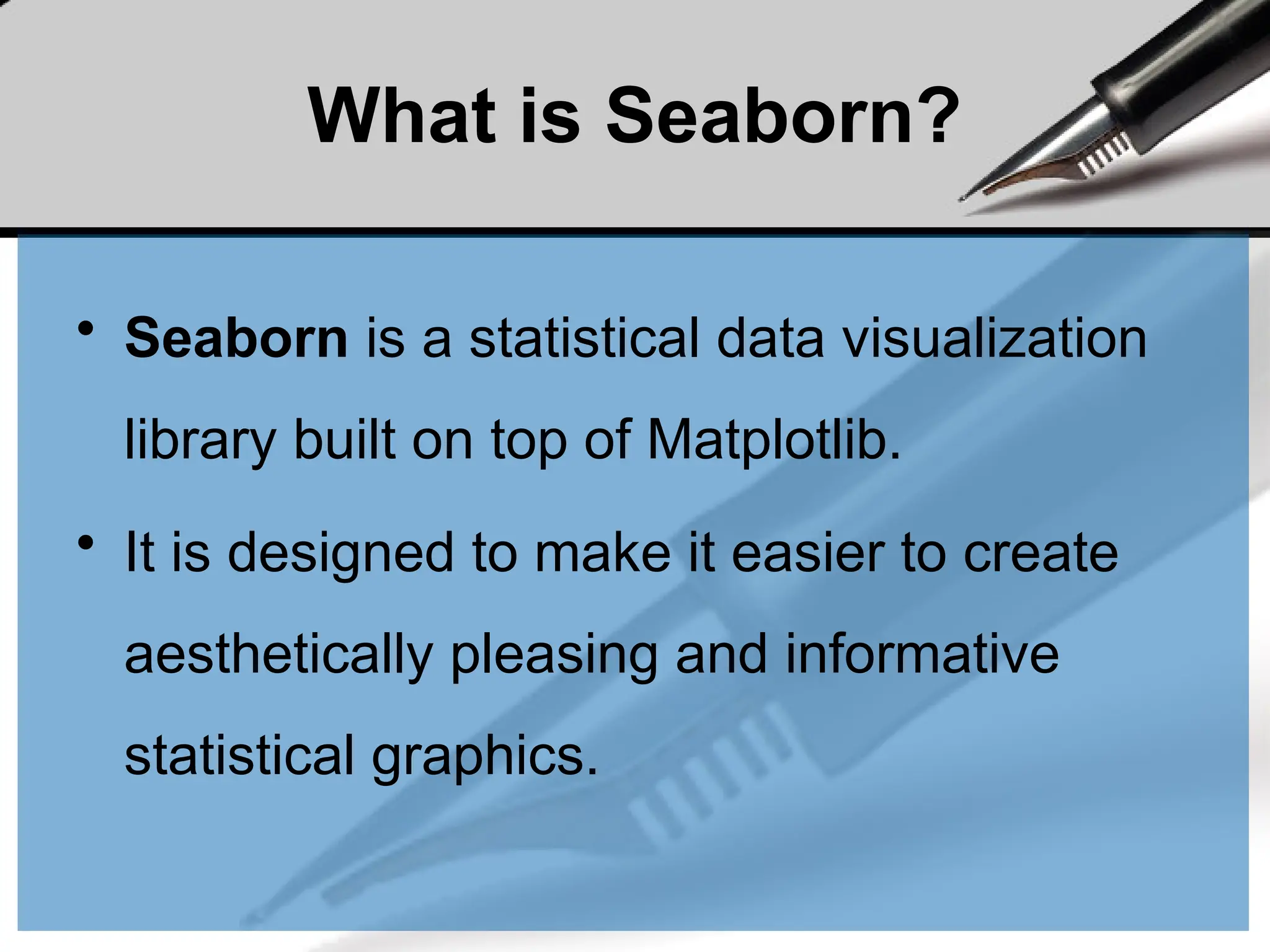 What is Seaborn?
• Seaborn is a statistical data visualization
library built on top of Matplotlib.
• It is designed to make it easier to create
aesthetically pleasing and informative
statistical graphics.
 