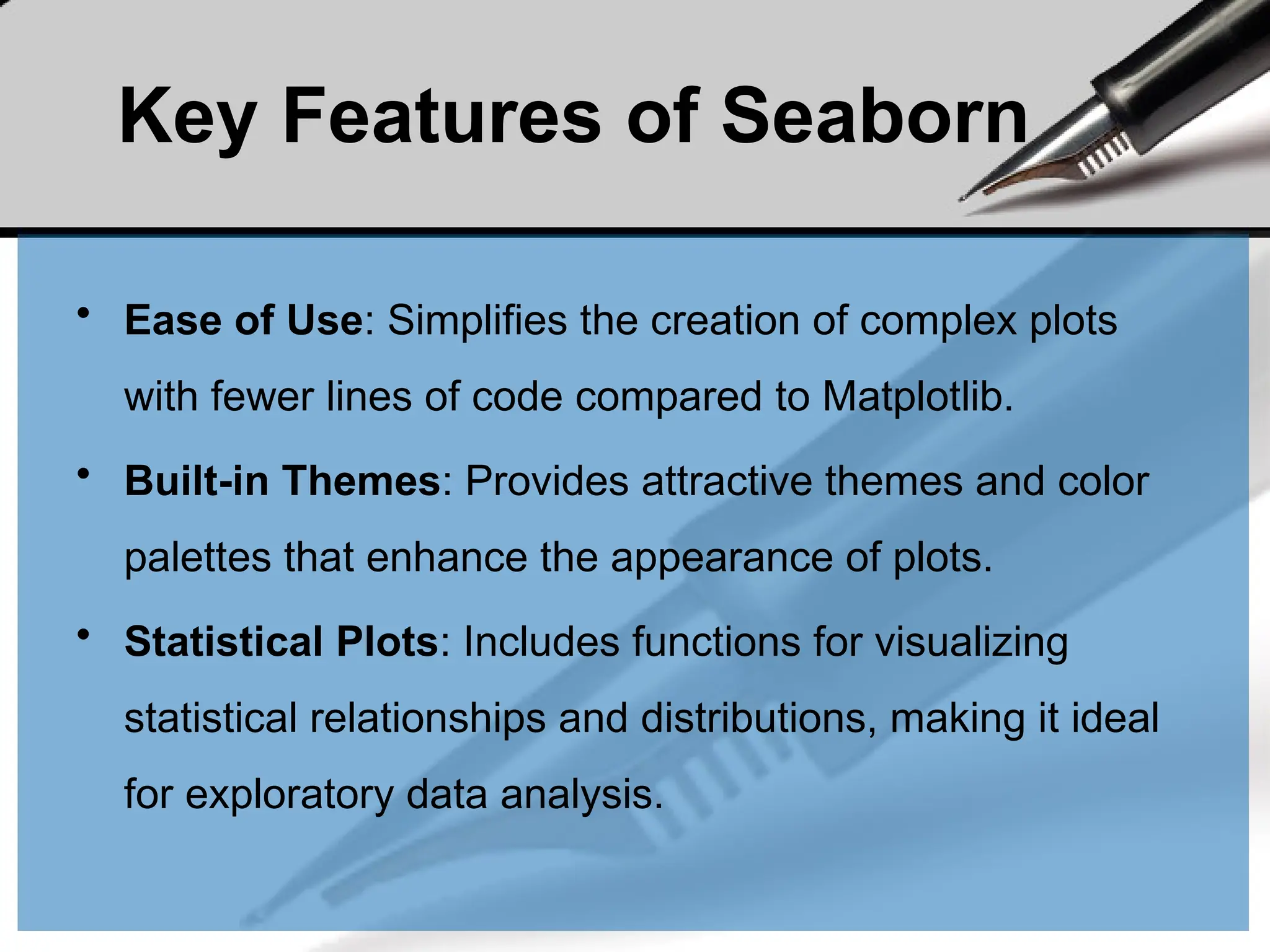 Key Features of Seaborn
• Ease of Use: Simplifies the creation of complex plots
with fewer lines of code compared to Matplotlib.
• Built-in Themes: Provides attractive themes and color
palettes that enhance the appearance of plots.
• Statistical Plots: Includes functions for visualizing
statistical relationships and distributions, making it ideal
for exploratory data analysis.
 