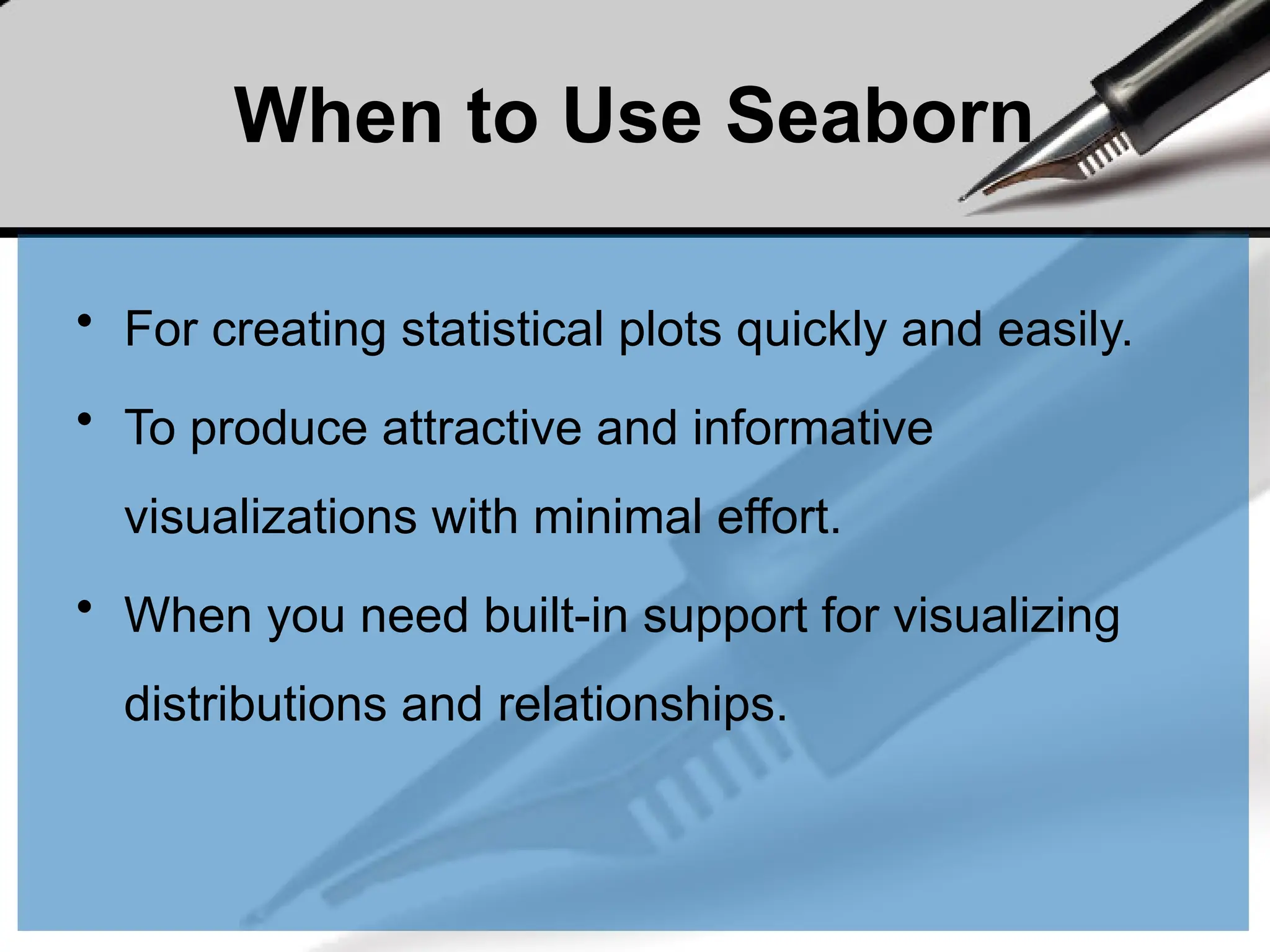 When to Use Seaborn
• For creating statistical plots quickly and easily.
• To produce attractive and informative
visualizations with minimal effort.
• When you need built-in support for visualizing
distributions and relationships.
 