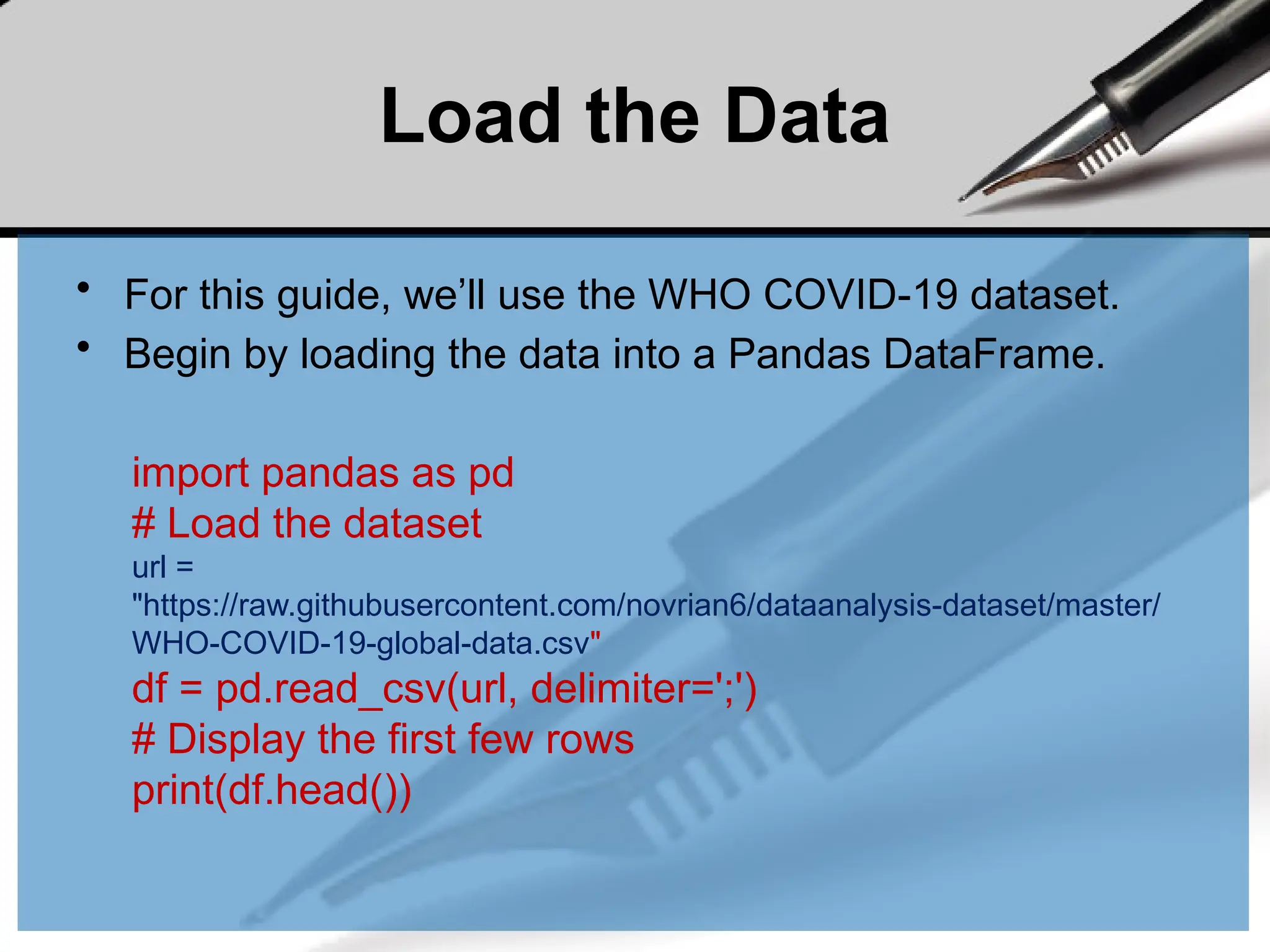 Load the Data
• For this guide, we’ll use the WHO COVID-19 dataset.
• Begin by loading the data into a Pandas DataFrame.
import pandas as pd
# Load the dataset
url =
"https://raw.githubusercontent.com/novrian6/dataanalysis-dataset/master/
WHO-COVID-19-global-data.csv"
df = pd.read_csv(url, delimiter=';')
# Display the first few rows
print(df.head())
 