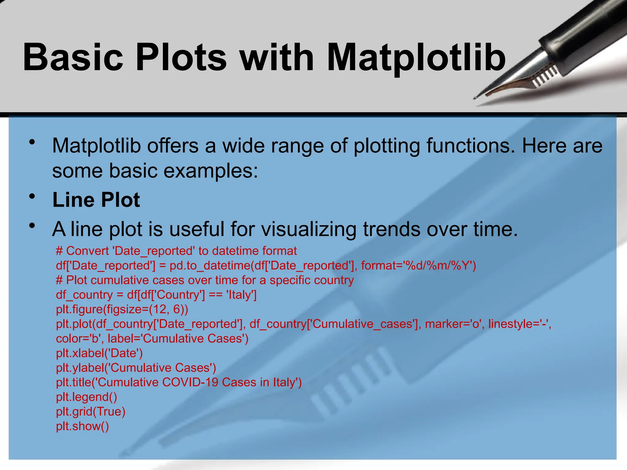 Basic Plots with Matplotlib
• Matplotlib offers a wide range of plotting functions. Here are
some basic examples:
• Line Plot
• A line plot is useful for visualizing trends over time.
# Convert 'Date_reported' to datetime format
df['Date_reported'] = pd.to_datetime(df['Date_reported'], format='%d/%m/%Y')
# Plot cumulative cases over time for a specific country
df_country = df[df['Country'] == 'Italy']
plt.figure(figsize=(12, 6))
plt.plot(df_country['Date_reported'], df_country['Cumulative_cases'], marker='o', linestyle='-',
color='b', label='Cumulative Cases')
plt.xlabel('Date')
plt.ylabel('Cumulative Cases')
plt.title('Cumulative COVID-19 Cases in Italy')
plt.legend()
plt.grid(True)
plt.show()
 