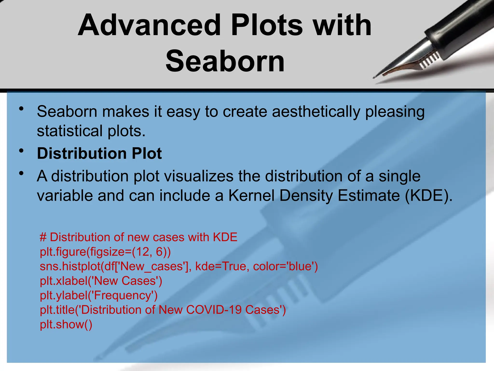 Advanced Plots with
Seaborn
• Seaborn makes it easy to create aesthetically pleasing
statistical plots.
• Distribution Plot
• A distribution plot visualizes the distribution of a single
variable and can include a Kernel Density Estimate (KDE).
# Distribution of new cases with KDE
plt.figure(figsize=(12, 6))
sns.histplot(df['New_cases'], kde=True, color='blue')
plt.xlabel('New Cases')
plt.ylabel('Frequency')
plt.title('Distribution of New COVID-19 Cases')
plt.show()
 