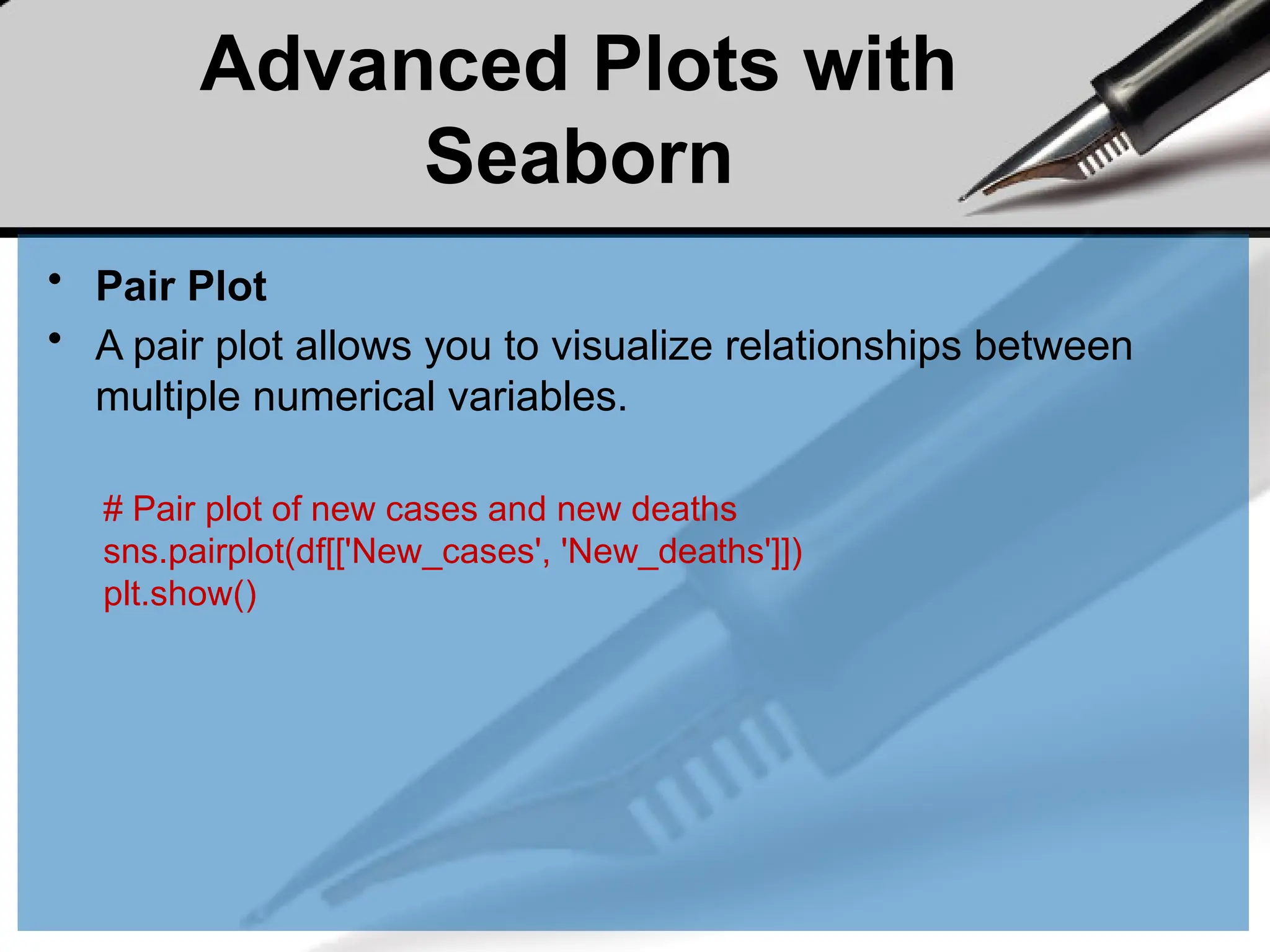 Advanced Plots with
Seaborn
• Pair Plot
• A pair plot allows you to visualize relationships between
multiple numerical variables.
# Pair plot of new cases and new deaths
sns.pairplot(df[['New_cases', 'New_deaths']])
plt.show()
 