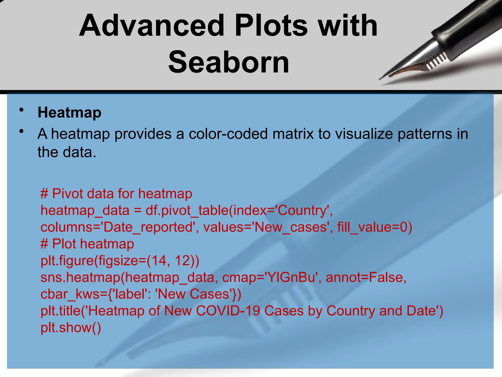 Advanced Plots with
Seaborn
• Heatmap
• A heatmap provides a color-coded matrix to visualize patterns in
the data.
# Pivot data for heatmap
heatmap_data = df.pivot_table(index='Country',
columns='Date_reported', values='New_cases', fill_value=0)
# Plot heatmap
plt.figure(figsize=(14, 12))
sns.heatmap(heatmap_data, cmap='YlGnBu', annot=False,
cbar_kws={'label': 'New Cases'})
plt.title('Heatmap of New COVID-19 Cases by Country and Date')
plt.show()
 