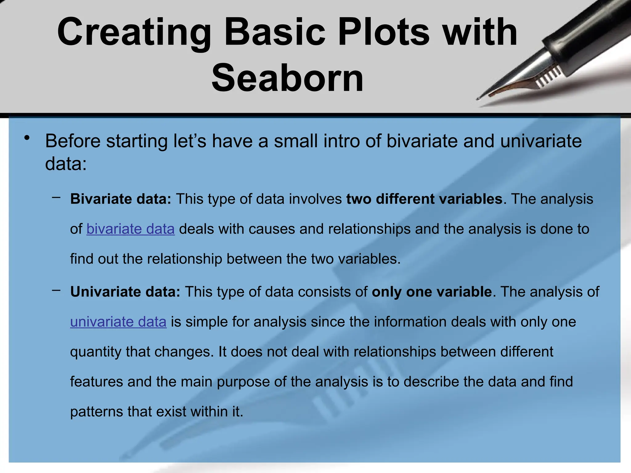 Creating Basic Plots with
Seaborn
• Before starting let’s have a small intro of bivariate and univariate
data:
– Bivariate data: This type of data involves two different variables. The analysis
of bivariate data deals with causes and relationships and the analysis is done to
find out the relationship between the two variables.
– Univariate data: This type of data consists of only one variable. The analysis of
univariate data is simple for analysis since the information deals with only one
quantity that changes. It does not deal with relationships between different
features and the main purpose of the analysis is to describe the data and find
patterns that exist within it.
 
