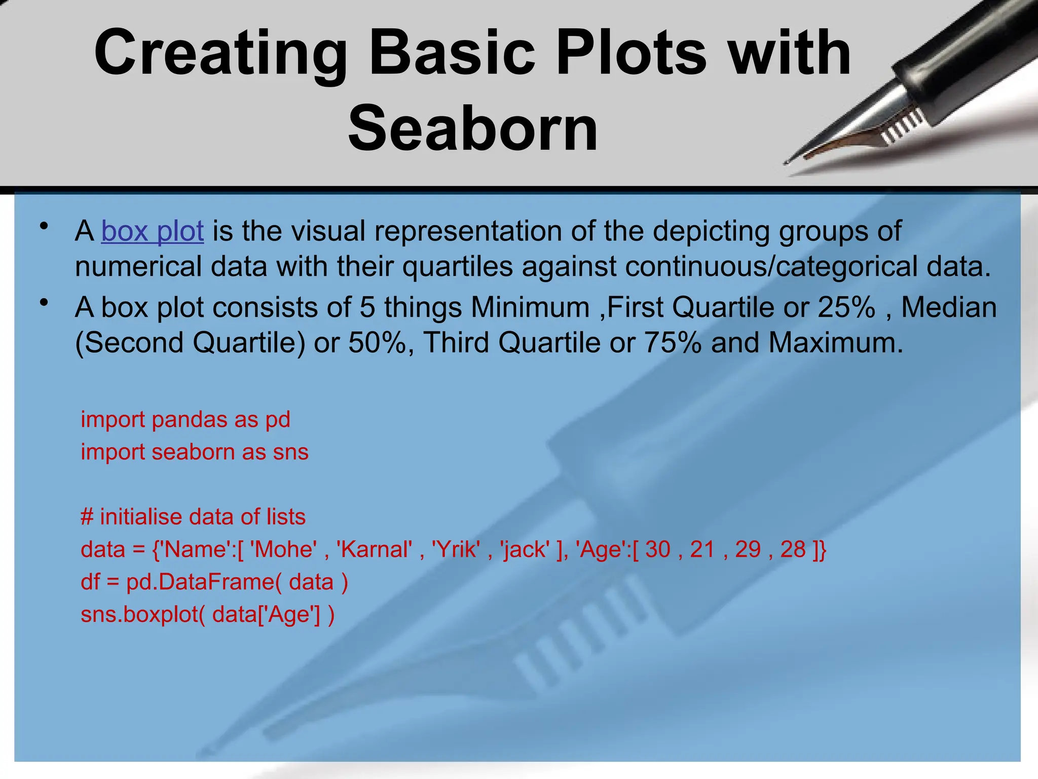 Creating Basic Plots with
Seaborn
• A box plot is the visual representation of the depicting groups of
numerical data with their quartiles against continuous/categorical data.
• A box plot consists of 5 things Minimum ,First Quartile or 25% , Median
(Second Quartile) or 50%, Third Quartile or 75% and Maximum.
import pandas as pd
import seaborn as sns
# initialise data of lists
data = {'Name':[ 'Mohe' , 'Karnal' , 'Yrik' , 'jack' ], 'Age':[ 30 , 21 , 29 , 28 ]}
df = pd.DataFrame( data )
sns.boxplot( data['Age'] )
 