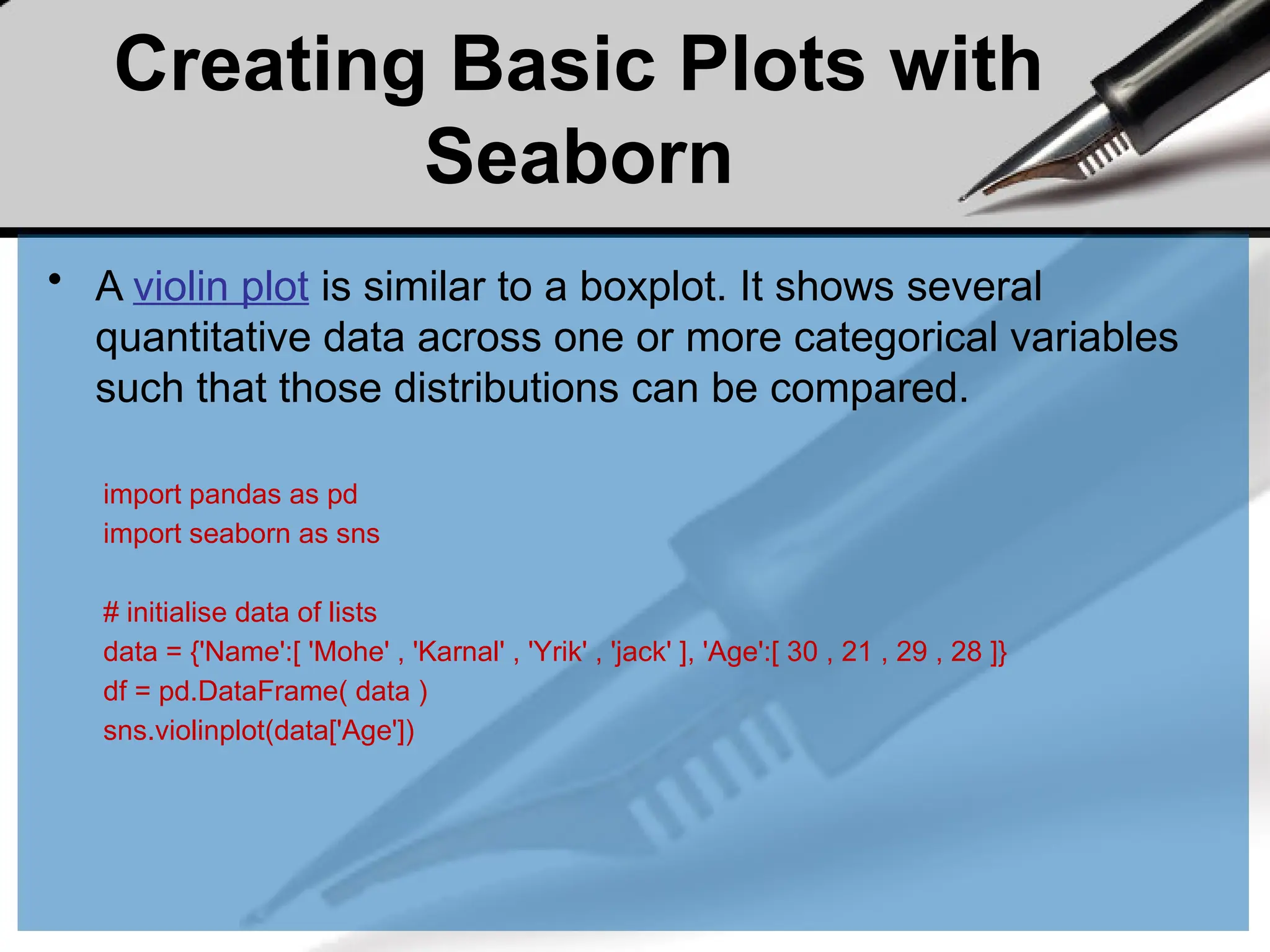 Creating Basic Plots with
Seaborn
• A violin plot is similar to a boxplot. It shows several
quantitative data across one or more categorical variables
such that those distributions can be compared.
import pandas as pd
import seaborn as sns
# initialise data of lists
data = {'Name':[ 'Mohe' , 'Karnal' , 'Yrik' , 'jack' ], 'Age':[ 30 , 21 , 29 , 28 ]}
df = pd.DataFrame( data )
sns.violinplot(data['Age'])
 