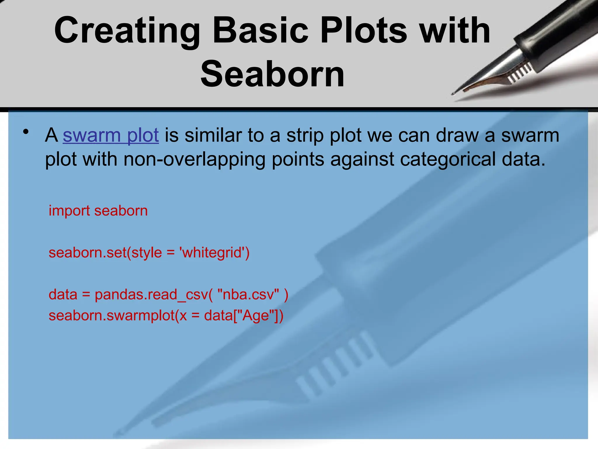 Creating Basic Plots with
Seaborn
• A swarm plot is similar to a strip plot we can draw a swarm
plot with non-overlapping points against categorical data.
import seaborn
seaborn.set(style = 'whitegrid')
data = pandas.read_csv( "nba.csv" )
seaborn.swarmplot(x = data["Age"])
 