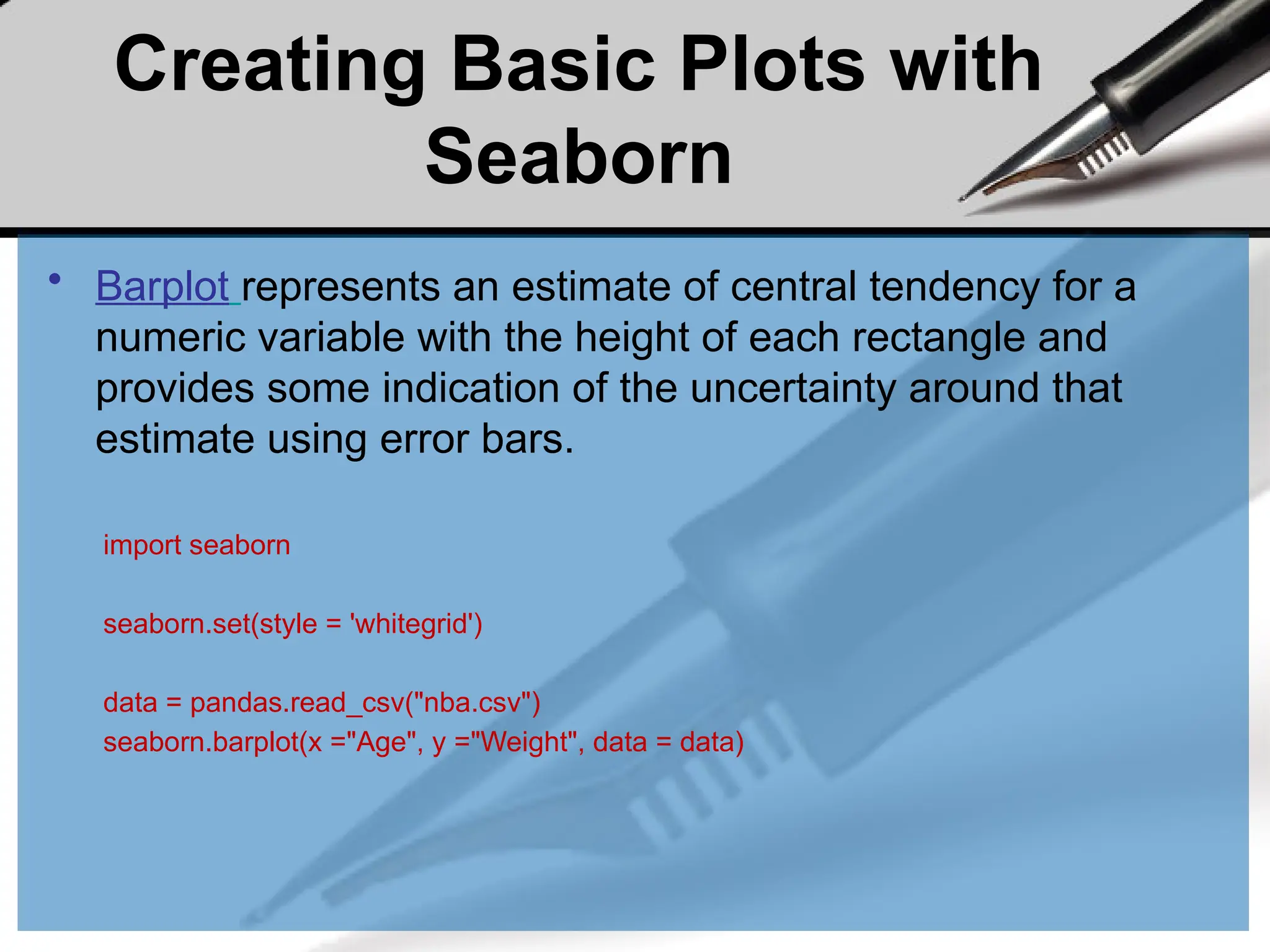 Creating Basic Plots with
Seaborn
• Barplot represents an estimate of central tendency for a
numeric variable with the height of each rectangle and
provides some indication of the uncertainty around that
estimate using error bars.
import seaborn
seaborn.set(style = 'whitegrid')
data = pandas.read_csv("nba.csv")
seaborn.barplot(x ="Age", y ="Weight", data = data)
 