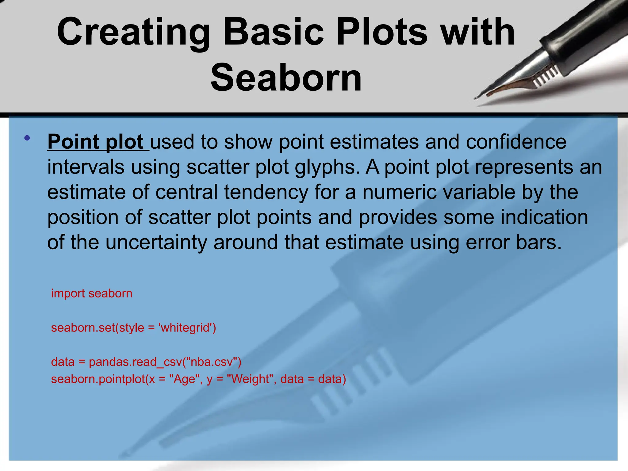 Creating Basic Plots with
Seaborn
• Point plot used to show point estimates and confidence
intervals using scatter plot glyphs. A point plot represents an
estimate of central tendency for a numeric variable by the
position of scatter plot points and provides some indication
of the uncertainty around that estimate using error bars.
import seaborn
seaborn.set(style = 'whitegrid')
data = pandas.read_csv("nba.csv")
seaborn.pointplot(x = "Age", y = "Weight", data = data)
 