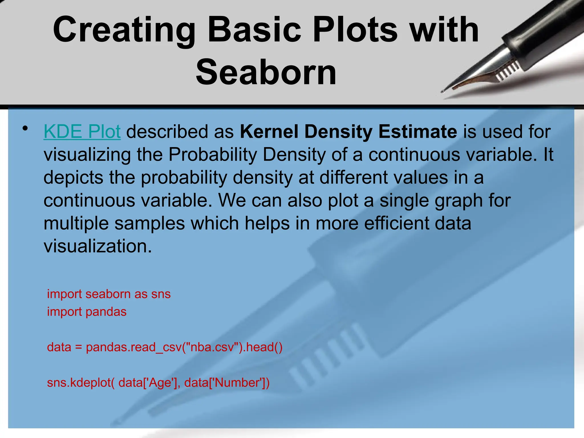 Creating Basic Plots with
Seaborn
• KDE Plot described as Kernel Density Estimate is used for
visualizing the Probability Density of a continuous variable. It
depicts the probability density at different values in a
continuous variable. We can also plot a single graph for
multiple samples which helps in more efficient data
visualization.
import seaborn as sns
import pandas
data = pandas.read_csv("nba.csv").head()
sns.kdeplot( data['Age'], data['Number'])
 