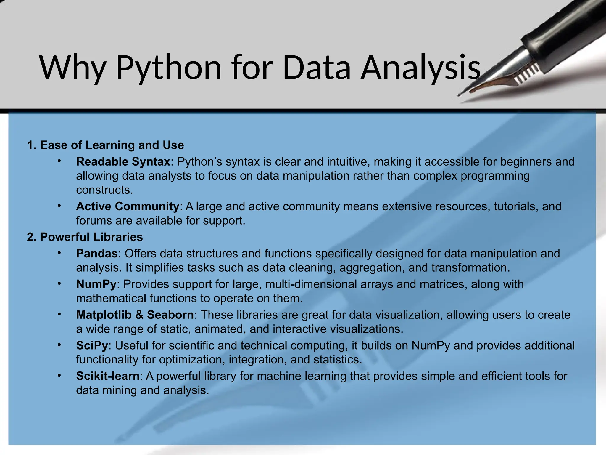 Why Python for Data Analysis
1. Ease of Learning and Use
• Readable Syntax: Python’s syntax is clear and intuitive, making it accessible for beginners and
allowing data analysts to focus on data manipulation rather than complex programming
constructs.
• Active Community: A large and active community means extensive resources, tutorials, and
forums are available for support.
2. Powerful Libraries
• Pandas: Offers data structures and functions specifically designed for data manipulation and
analysis. It simplifies tasks such as data cleaning, aggregation, and transformation.
• NumPy: Provides support for large, multi-dimensional arrays and matrices, along with
mathematical functions to operate on them.
• Matplotlib & Seaborn: These libraries are great for data visualization, allowing users to create
a wide range of static, animated, and interactive visualizations.
• SciPy: Useful for scientific and technical computing, it builds on NumPy and provides additional
functionality for optimization, integration, and statistics.
• Scikit-learn: A powerful library for machine learning that provides simple and efficient tools for
data mining and analysis.
 