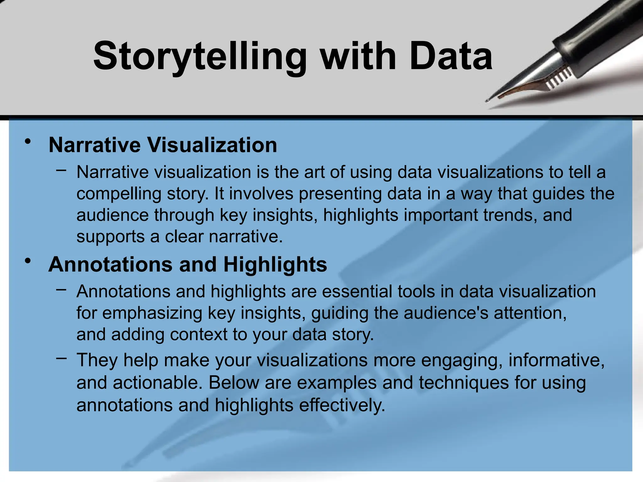 Storytelling with Data
• Narrative Visualization
– Narrative visualization is the art of using data visualizations to tell a
compelling story. It involves presenting data in a way that guides the
audience through key insights, highlights important trends, and
supports a clear narrative.
• Annotations and Highlights
– Annotations and highlights are essential tools in data visualization
for emphasizing key insights, guiding the audience's attention,
and adding context to your data story.
– They help make your visualizations more engaging, informative,
and actionable. Below are examples and techniques for using
annotations and highlights effectively.
 