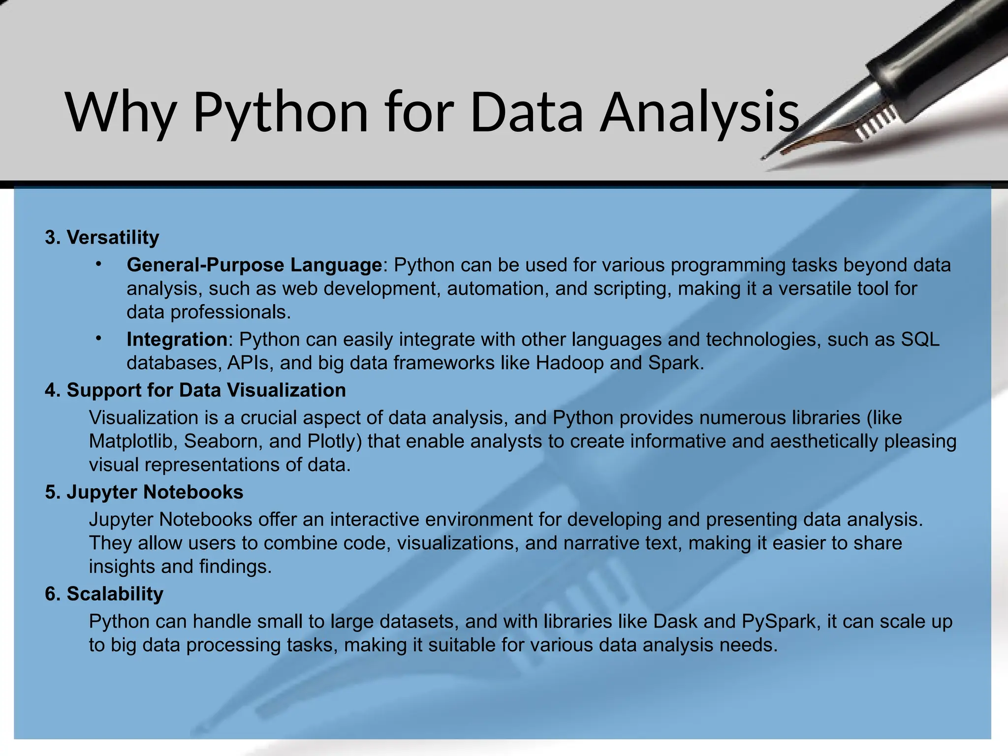 Why Python for Data Analysis
3. Versatility
• General-Purpose Language: Python can be used for various programming tasks beyond data
analysis, such as web development, automation, and scripting, making it a versatile tool for
data professionals.
• Integration: Python can easily integrate with other languages and technologies, such as SQL
databases, APIs, and big data frameworks like Hadoop and Spark.
4. Support for Data Visualization
Visualization is a crucial aspect of data analysis, and Python provides numerous libraries (like
Matplotlib, Seaborn, and Plotly) that enable analysts to create informative and aesthetically pleasing
visual representations of data.
5. Jupyter Notebooks
Jupyter Notebooks offer an interactive environment for developing and presenting data analysis.
They allow users to combine code, visualizations, and narrative text, making it easier to share
insights and findings.
6. Scalability
Python can handle small to large datasets, and with libraries like Dask and PySpark, it can scale up
to big data processing tasks, making it suitable for various data analysis needs.
 