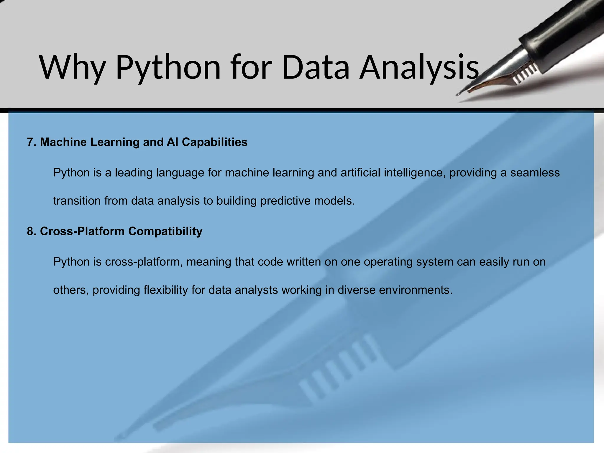 Why Python for Data Analysis
7. Machine Learning and AI Capabilities
Python is a leading language for machine learning and artificial intelligence, providing a seamless
transition from data analysis to building predictive models.
8. Cross-Platform Compatibility
Python is cross-platform, meaning that code written on one operating system can easily run on
others, providing flexibility for data analysts working in diverse environments.
 