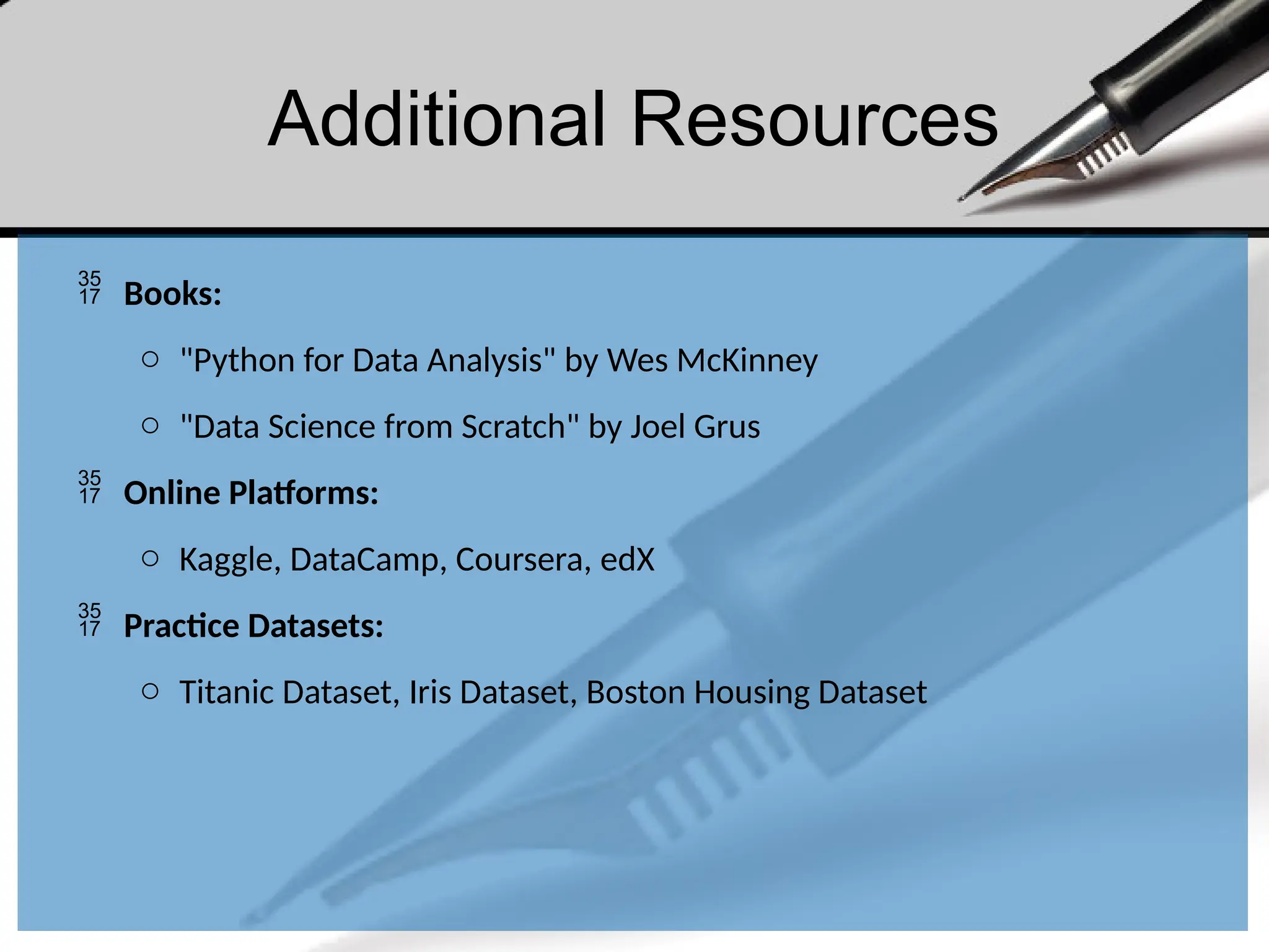 Additional Resources
 Books:
o "Python for Data Analysis" by Wes McKinney
o "Data Science from Scratch" by Joel Grus
 Online Platforms:
o Kaggle, DataCamp, Coursera, edX
 Practice Datasets:
o Titanic Dataset, Iris Dataset, Boston Housing Dataset
 