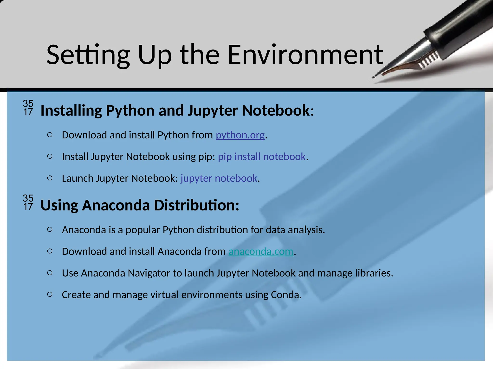 Setting Up the Environment
 Installing Python and Jupyter Notebook:
o Download and install Python from python.org.
o Install Jupyter Notebook using pip: pip install notebook.
o Launch Jupyter Notebook: jupyter notebook.
 Using Anaconda Distribution:
o Anaconda is a popular Python distribution for data analysis.
o Download and install Anaconda from anaconda.com.
o Use Anaconda Navigator to launch Jupyter Notebook and manage libraries.
o Create and manage virtual environments using Conda.
 