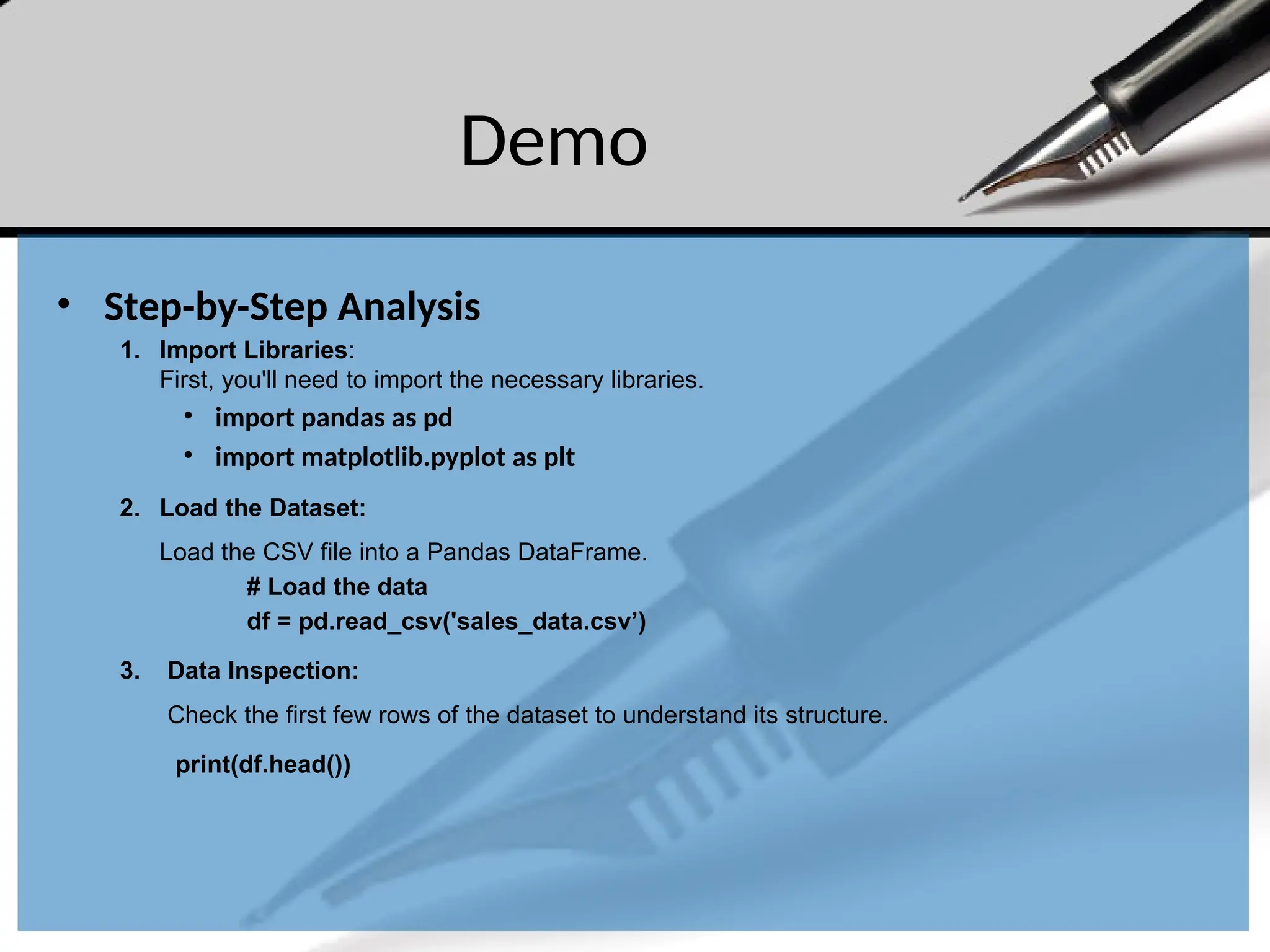 Demo
• Step-by-Step Analysis
1. Import Libraries:
First, you'll need to import the necessary libraries.
• import pandas as pd
• import matplotlib.pyplot as plt
2. Load the Dataset:
Load the CSV file into a Pandas DataFrame.
# Load the data
df = pd.read_csv('sales_data.csv’)
3. Data Inspection:
Check the first few rows of the dataset to understand its structure.
print(df.head())
 