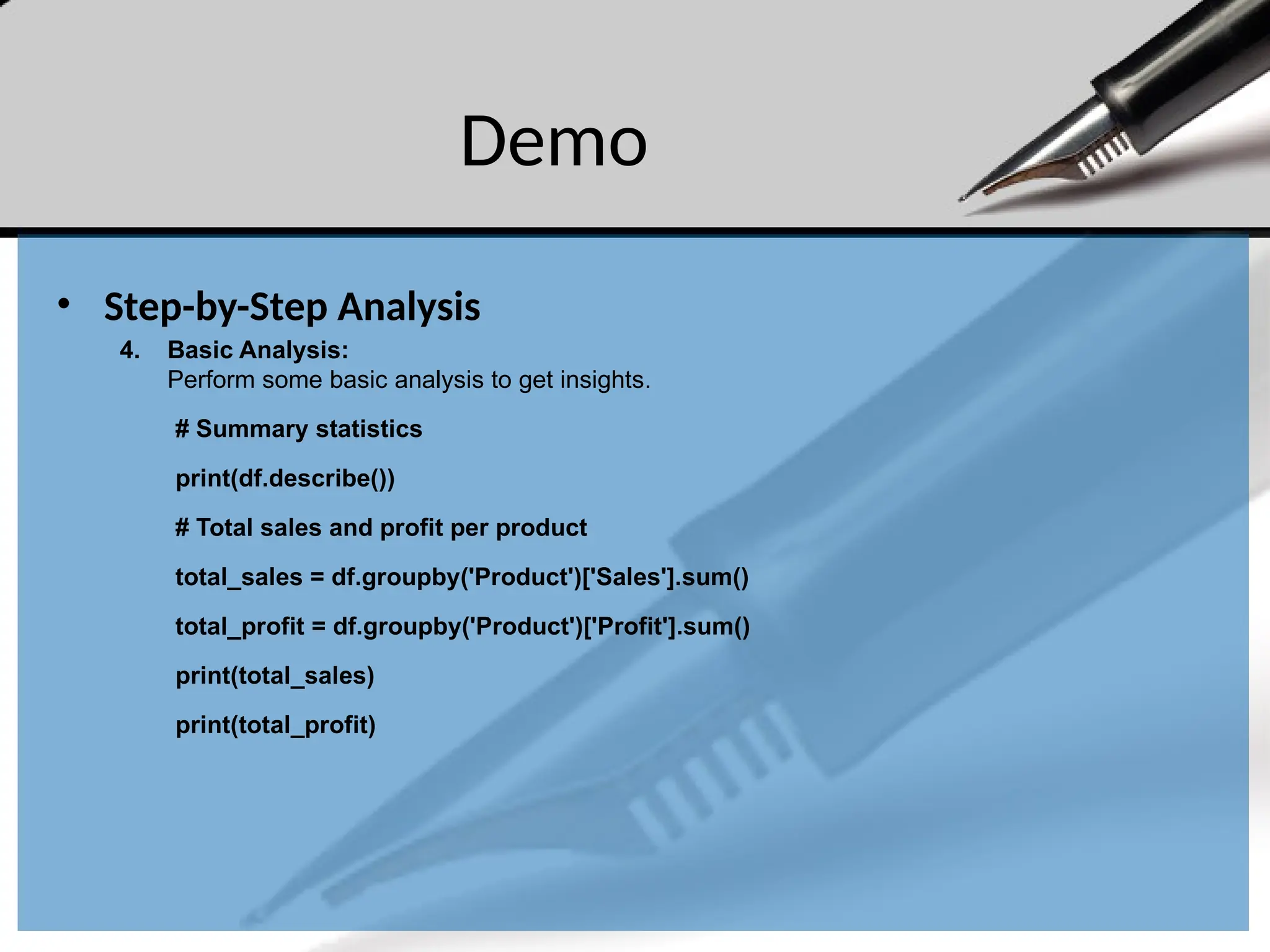 Demo
• Step-by-Step Analysis
4. Basic Analysis:
Perform some basic analysis to get insights.
# Summary statistics
print(df.describe())
# Total sales and profit per product
total_sales = df.groupby('Product')['Sales'].sum()
total_profit = df.groupby('Product')['Profit'].sum()
print(total_sales)
print(total_profit)
 