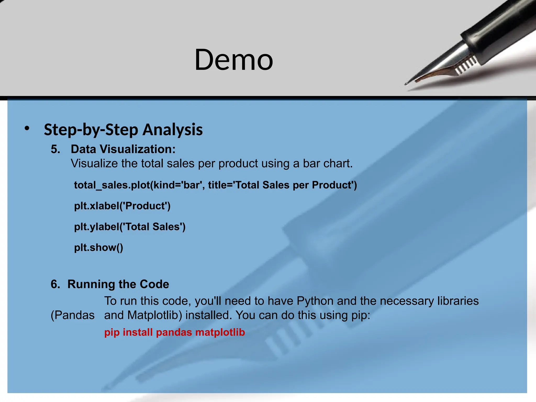 Demo
• Step-by-Step Analysis
5. Data Visualization:
Visualize the total sales per product using a bar chart.
total_sales.plot(kind='bar', title='Total Sales per Product')
plt.xlabel('Product')
plt.ylabel('Total Sales')
plt.show()
6. Running the Code
To run this code, you'll need to have Python and the necessary libraries
(Pandas and Matplotlib) installed. You can do this using pip:
pip install pandas matplotlib
 