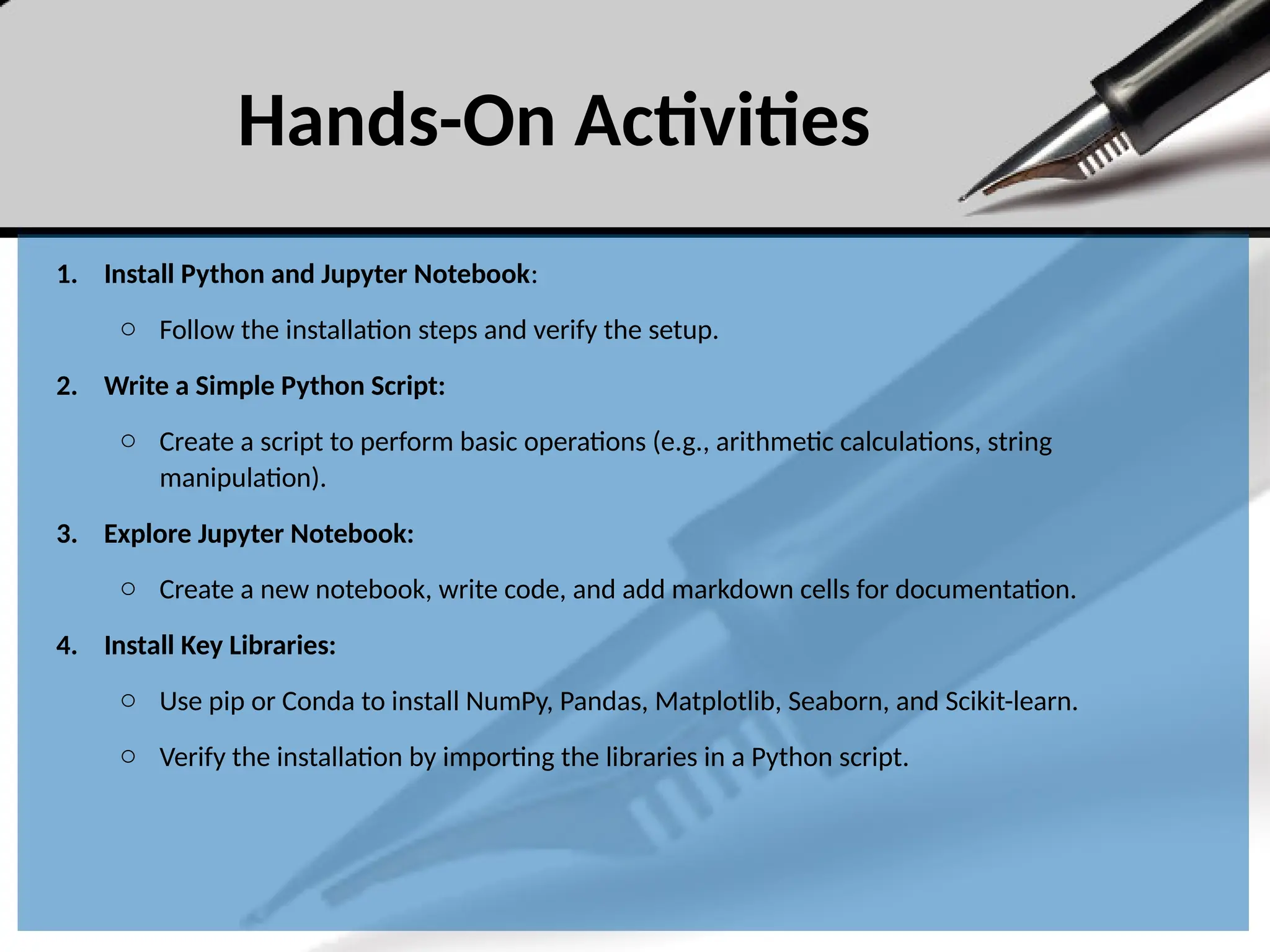 Hands-On Activities
1. Install Python and Jupyter Notebook:
o Follow the installation steps and verify the setup.
2. Write a Simple Python Script:
o Create a script to perform basic operations (e.g., arithmetic calculations, string
manipulation).
3. Explore Jupyter Notebook:
o Create a new notebook, write code, and add markdown cells for documentation.
4. Install Key Libraries:
o Use pip or Conda to install NumPy, Pandas, Matplotlib, Seaborn, and Scikit-learn.
o Verify the installation by importing the libraries in a Python script.
 
