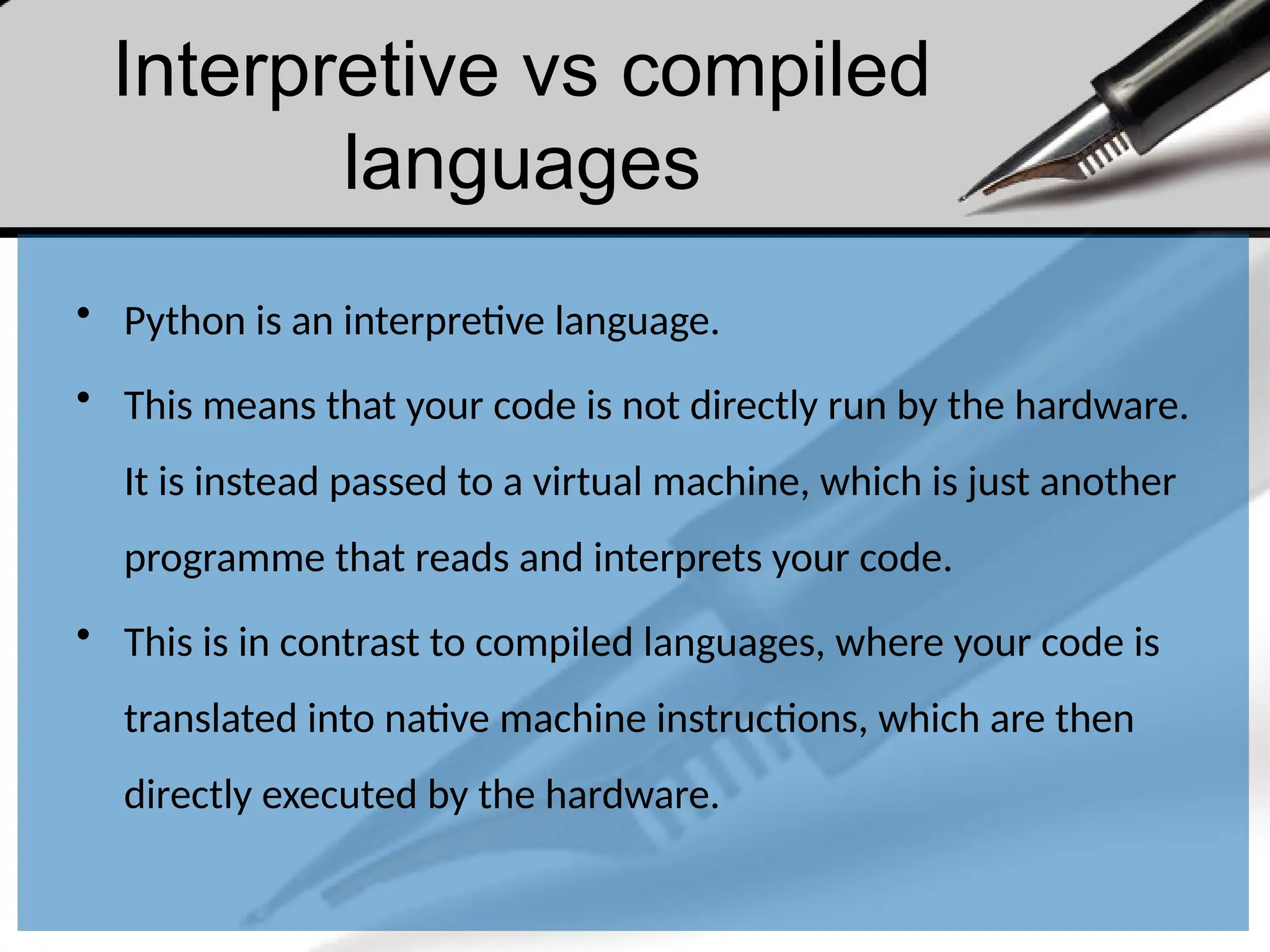 Interpretive vs compiled
languages
• Python is an interpretive language.
• This means that your code is not directly run by the hardware.
It is instead passed to a virtual machine, which is just another
programme that reads and interprets your code.
• This is in contrast to compiled languages, where your code is
translated into native machine instructions, which are then
directly executed by the hardware.
 
