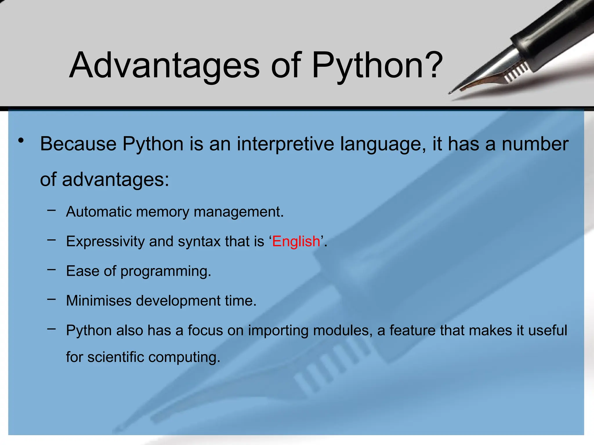 Advantages of Python?
• Because Python is an interpretive language, it has a number
of advantages:
– Automatic memory management.
– Expressivity and syntax that is ‘English’.
– Ease of programming.
– Minimises development time.
– Python also has a focus on importing modules, a feature that makes it useful
for scientific computing.
 