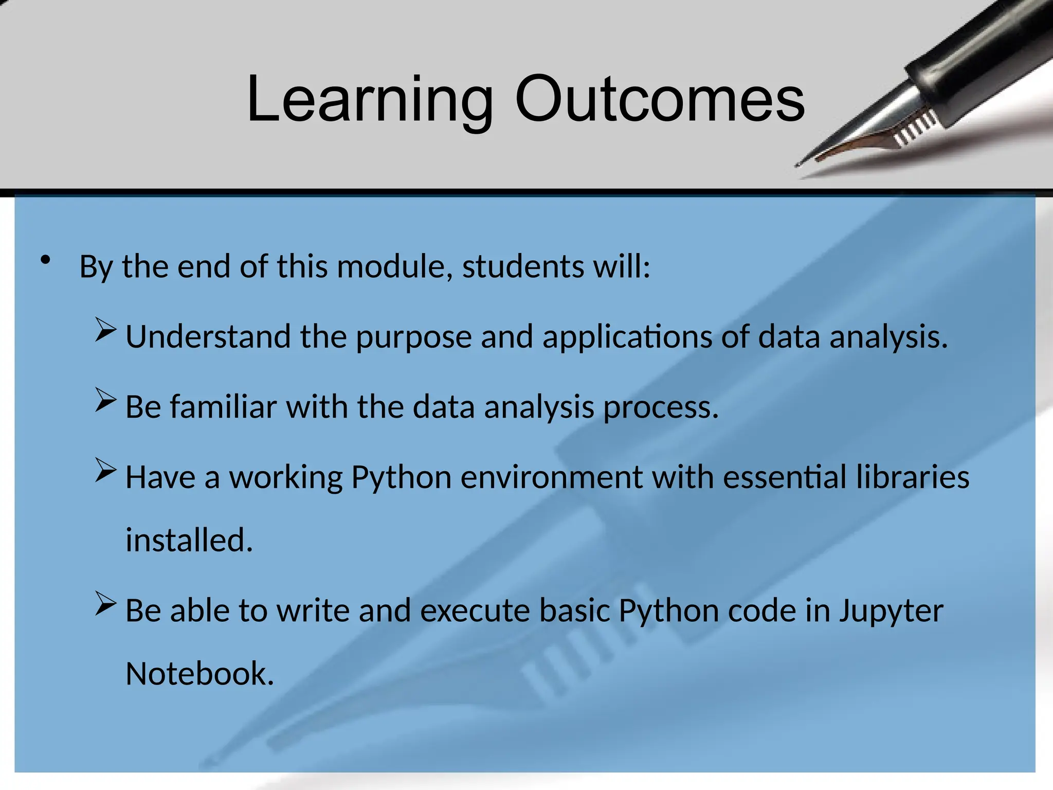 Learning Outcomes
• By the end of this module, students will:
Understand the purpose and applications of data analysis.
Be familiar with the data analysis process.
Have a working Python environment with essential libraries
installed.
Be able to write and execute basic Python code in Jupyter
Notebook.
 