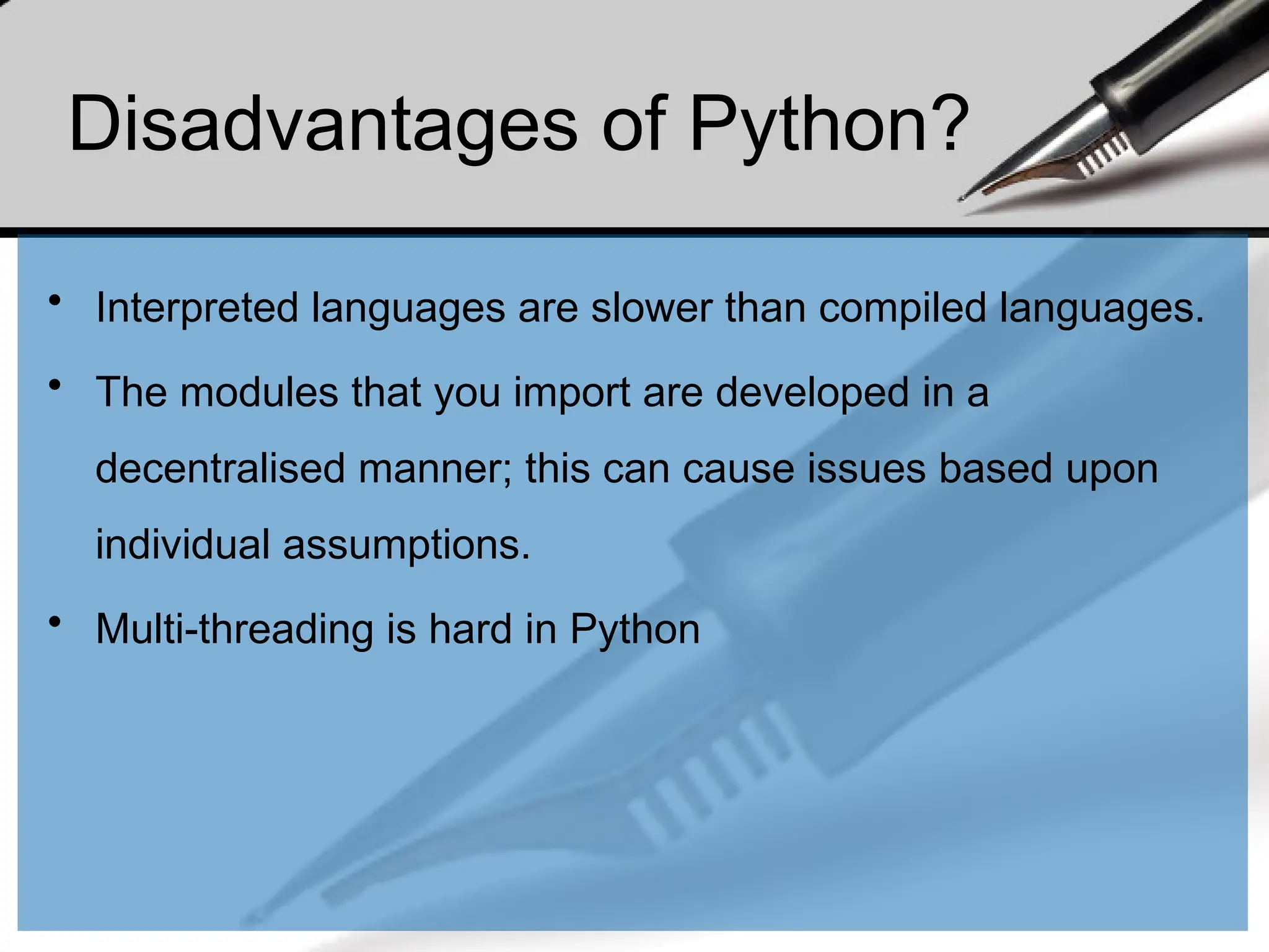 Disadvantages of Python?
• Interpreted languages are slower than compiled languages.
• The modules that you import are developed in a
decentralised manner; this can cause issues based upon
individual assumptions.
• Multi-threading is hard in Python
 