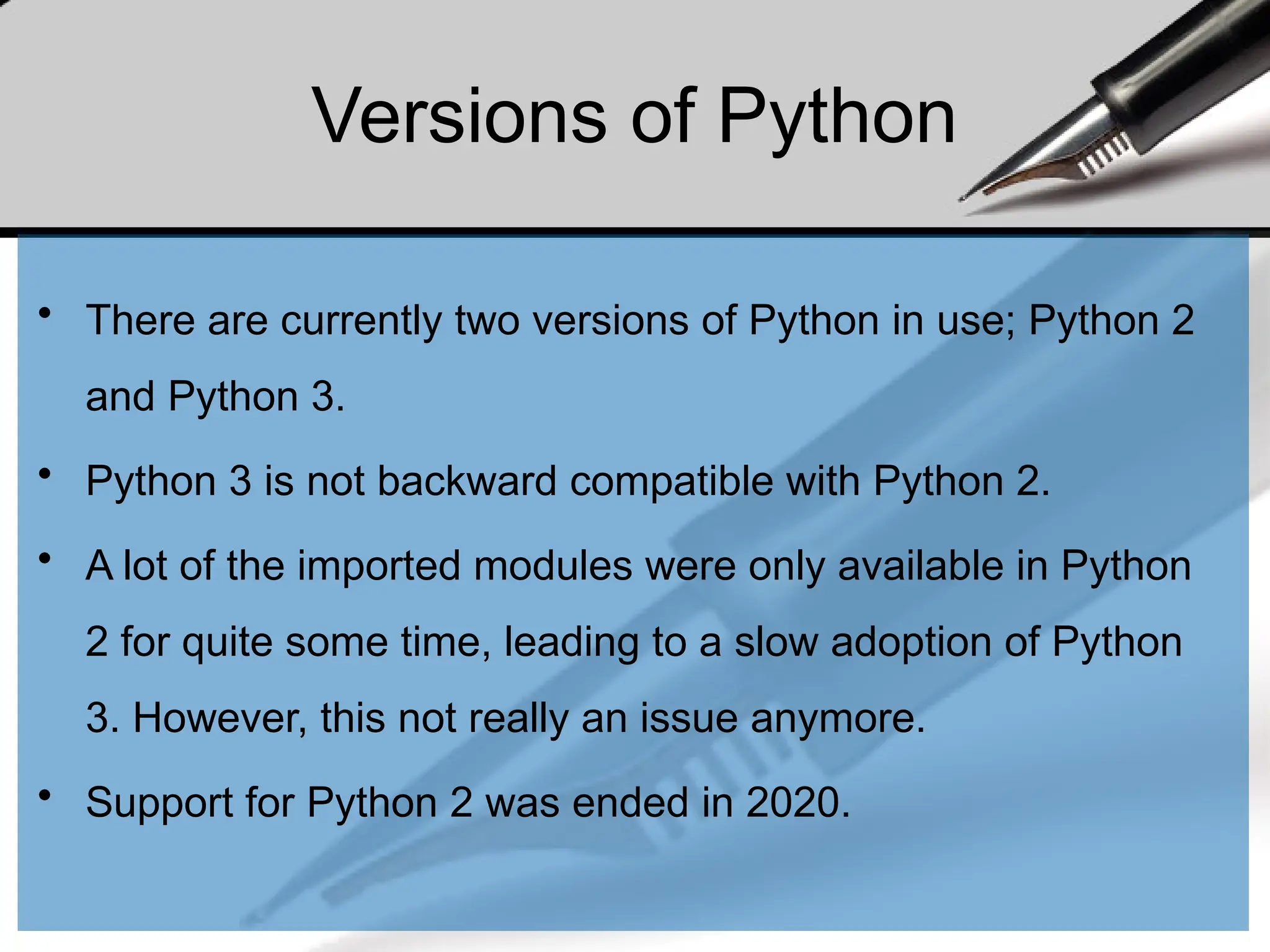 Versions of Python
• There are currently two versions of Python in use; Python 2
and Python 3.
• Python 3 is not backward compatible with Python 2.
• A lot of the imported modules were only available in Python
2 for quite some time, leading to a slow adoption of Python
3. However, this not really an issue anymore.
• Support for Python 2 was ended in 2020.
 