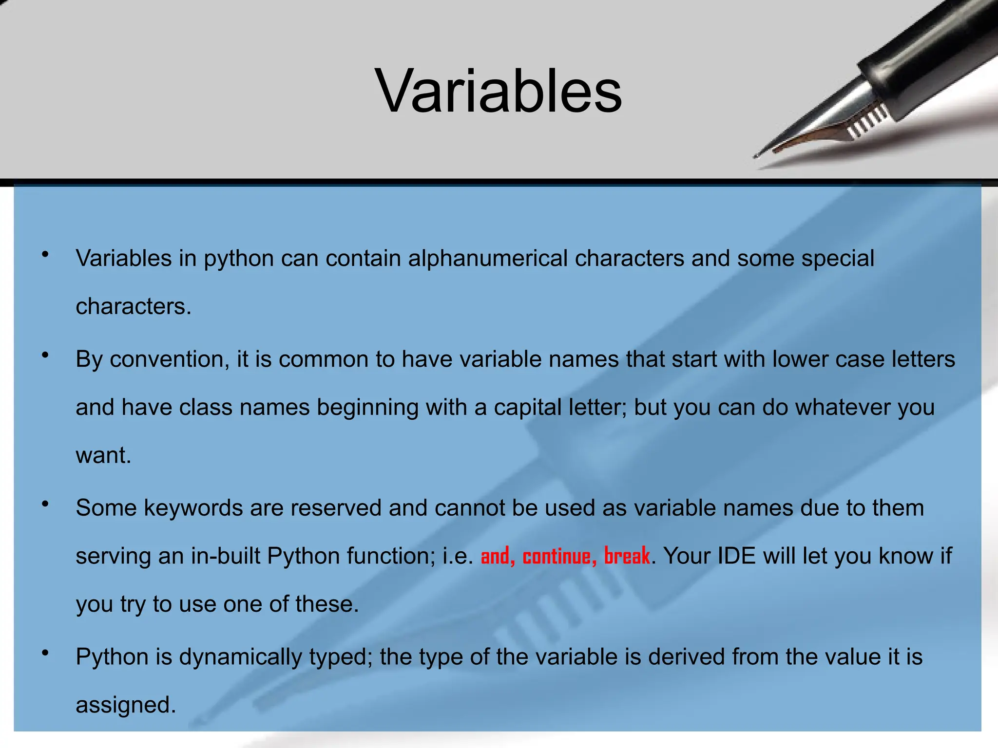 Variables
• Variables in python can contain alphanumerical characters and some special
characters.
• By convention, it is common to have variable names that start with lower case letters
and have class names beginning with a capital letter; but you can do whatever you
want.
• Some keywords are reserved and cannot be used as variable names due to them
serving an in-built Python function; i.e. and, continue, break. Your IDE will let you know if
you try to use one of these.
• Python is dynamically typed; the type of the variable is derived from the value it is
assigned.
 