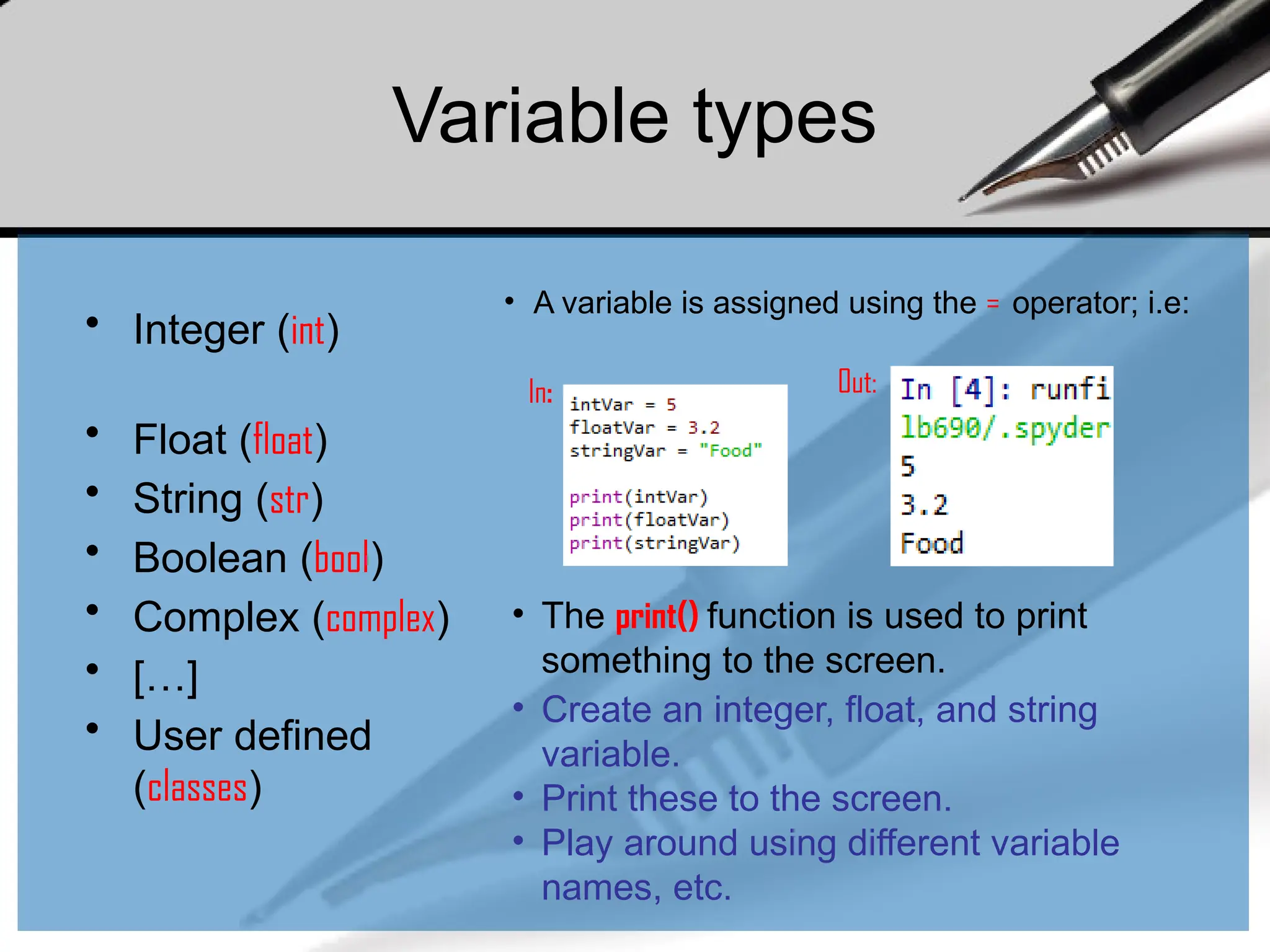Variable types
• Integer (int)
• Float (float)
• String (str)
• Boolean (bool)
• Complex (complex)
• […]
• User defined
(classes)
• A variable is assigned using the = operator; i.e:
In: Out:
• Create an integer, float, and string
variable.
• Print these to the screen.
• Play around using different variable
names, etc.
• The print() function is used to print
something to the screen.
 