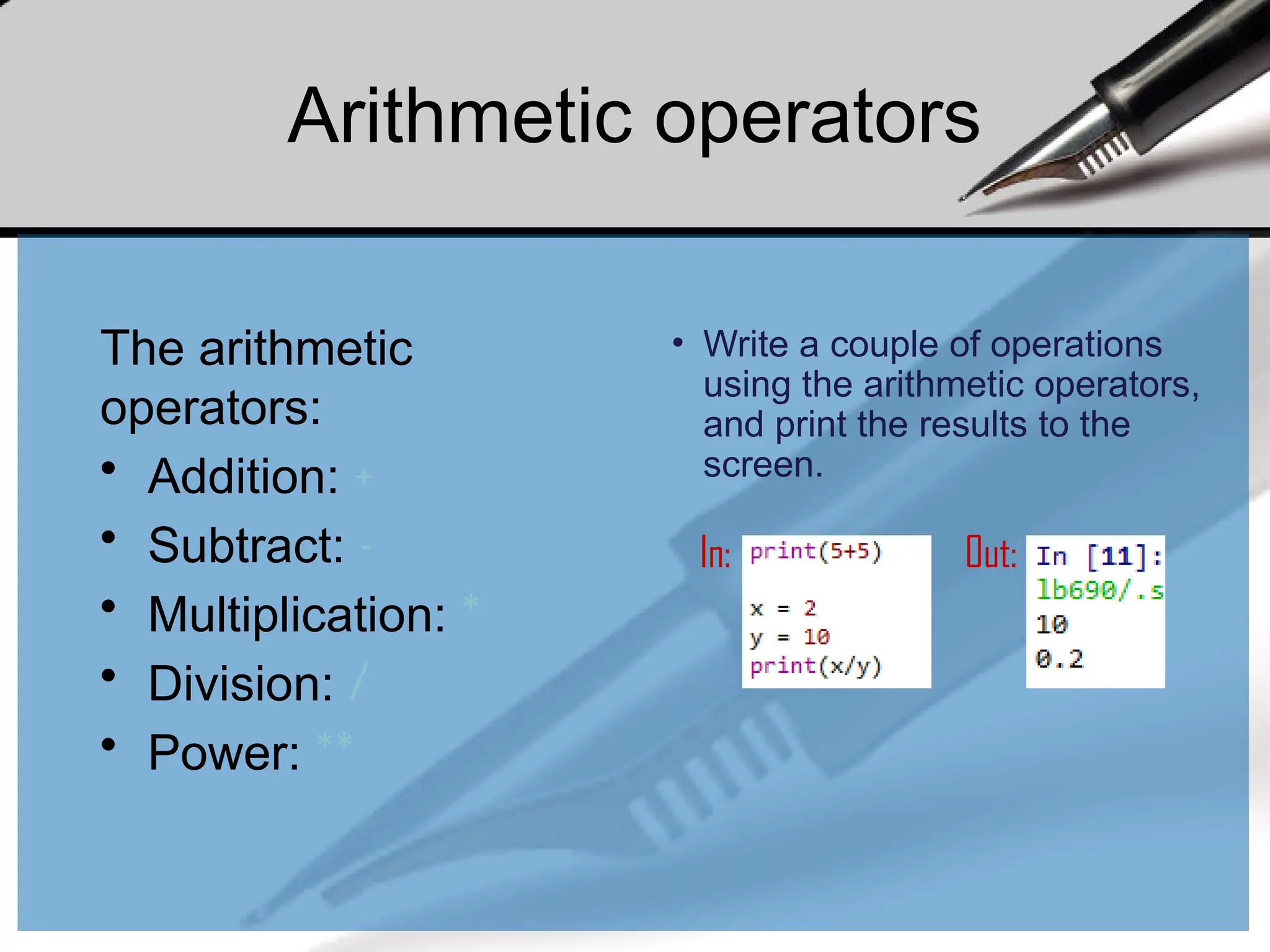 Arithmetic operators
The arithmetic
operators:
• Addition: +
• Subtract: -
• Multiplication: *
• Division: /
• Power: **
• Write a couple of operations
using the arithmetic operators,
and print the results to the
screen.
In: Out:
 