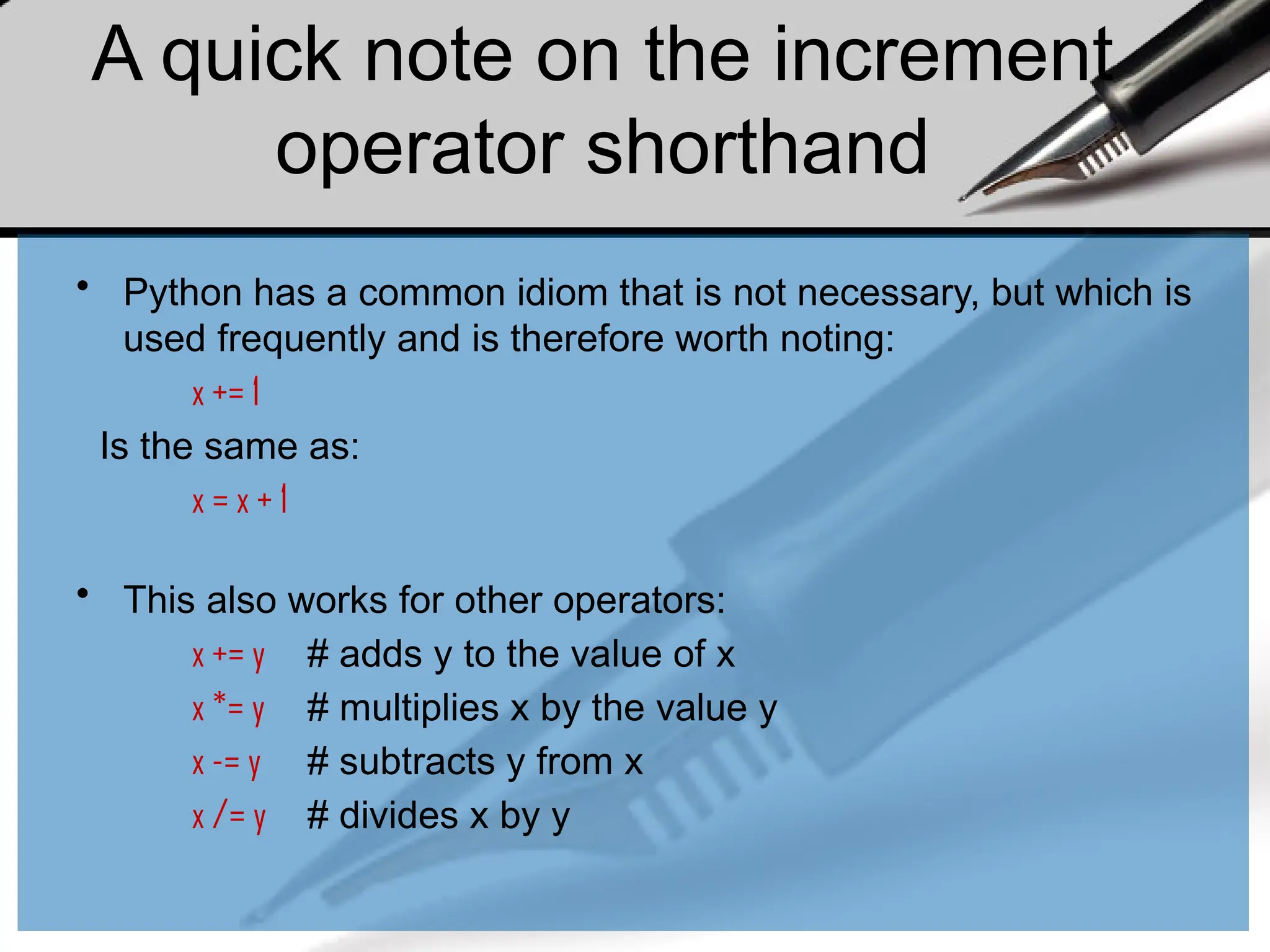 A quick note on the increment
operator shorthand
• Python has a common idiom that is not necessary, but which is
used frequently and is therefore worth noting:
x += 1
Is the same as:
x = x + 1
• This also works for other operators:
x += y # adds y to the value of x
x *= y # multiplies x by the value y
x -= y # subtracts y from x
x /= y # divides x by y
 