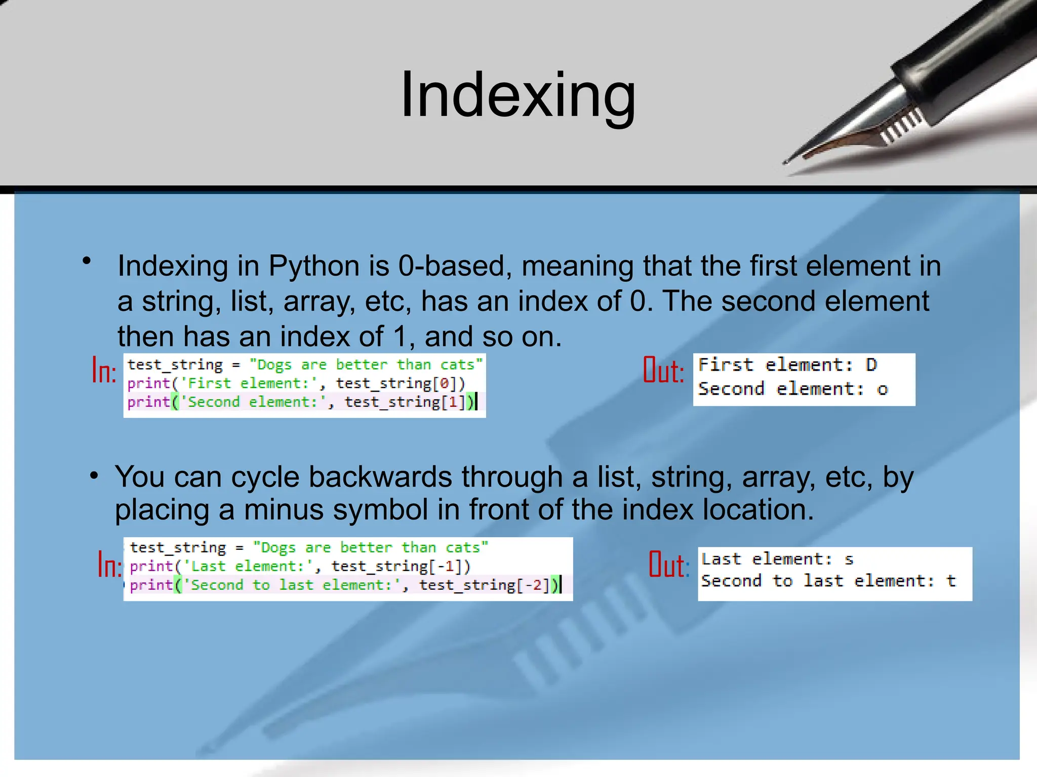 Indexing
• Indexing in Python is 0-based, meaning that the first element in
a string, list, array, etc, has an index of 0. The second element
then has an index of 1, and so on.
In: Out:
• You can cycle backwards through a list, string, array, etc, by
placing a minus symbol in front of the index location.
In: Out:
 
