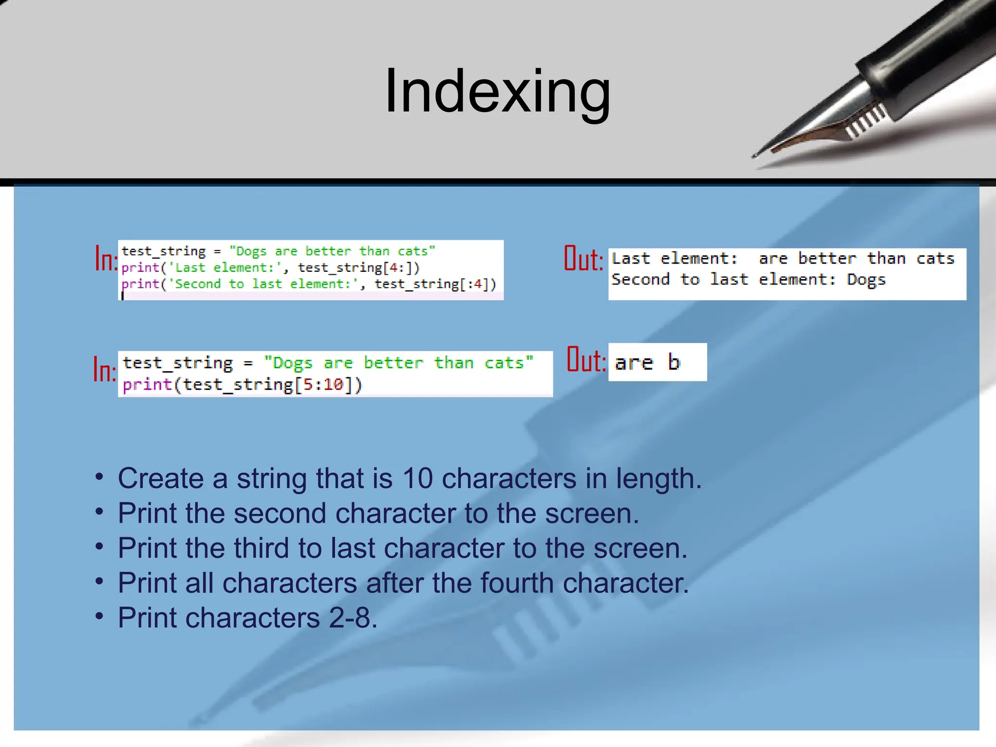 In: Out:
In: Out:
• Create a string that is 10 characters in length.
• Print the second character to the screen.
• Print the third to last character to the screen.
• Print all characters after the fourth character.
• Print characters 2-8.
Indexing
 