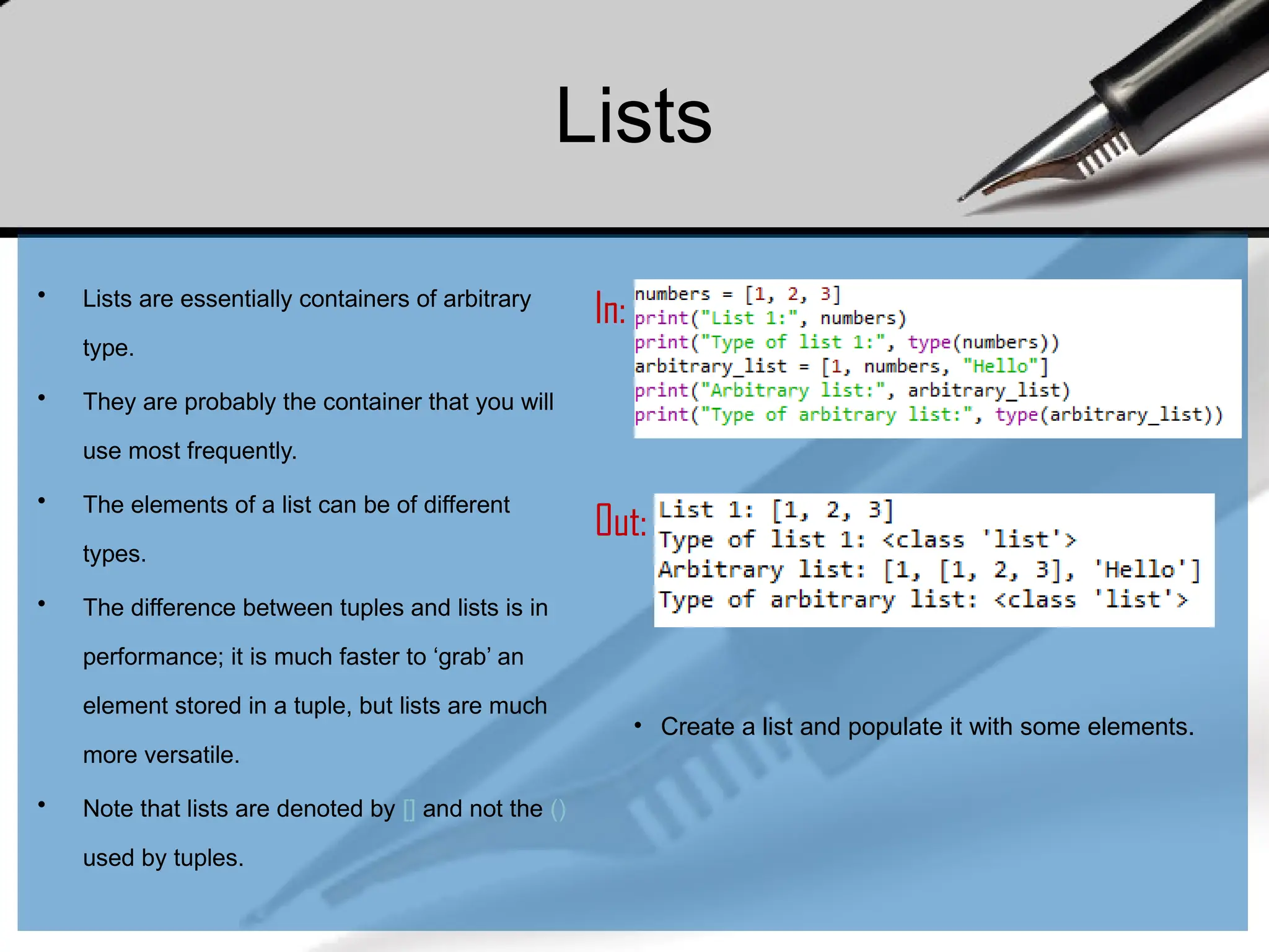 Lists
• Lists are essentially containers of arbitrary
type.
• They are probably the container that you will
use most frequently.
• The elements of a list can be of different
types.
• The difference between tuples and lists is in
performance; it is much faster to ‘grab’ an
element stored in a tuple, but lists are much
more versatile.
• Note that lists are denoted by [] and not the ()
used by tuples.
In:
Out:
• Create a list and populate it with some elements.
 