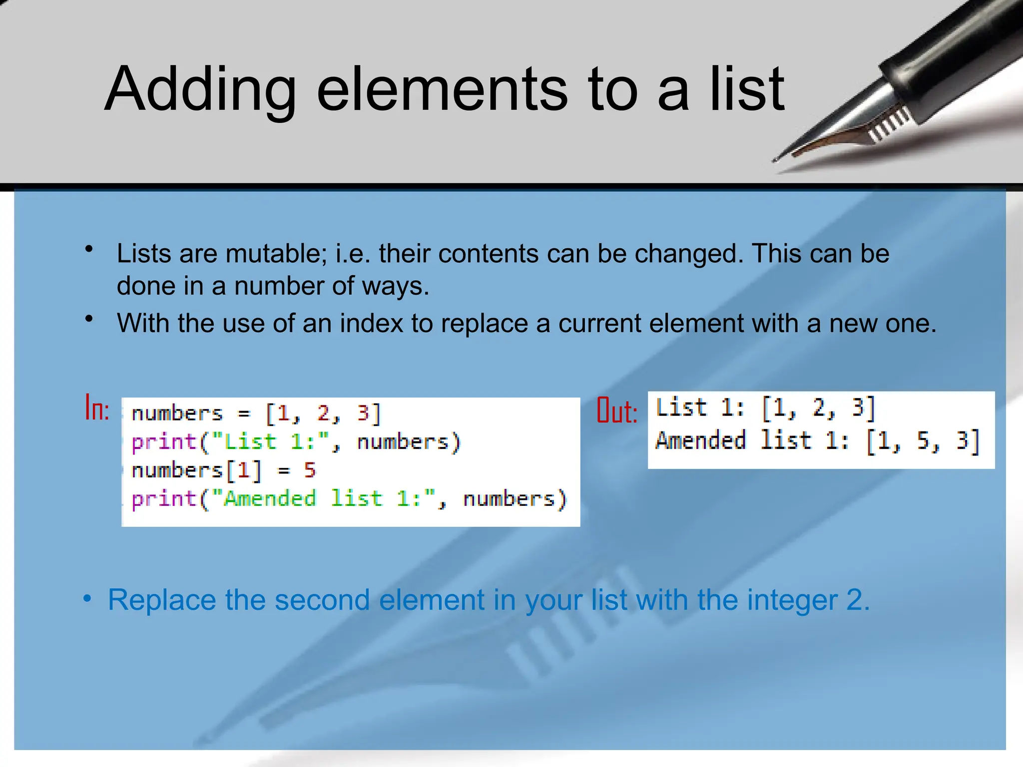 • Lists are mutable; i.e. their contents can be changed. This can be
done in a number of ways.
• With the use of an index to replace a current element with a new one.
In: Out:
Adding elements to a list
• Replace the second element in your list with the integer 2.
 