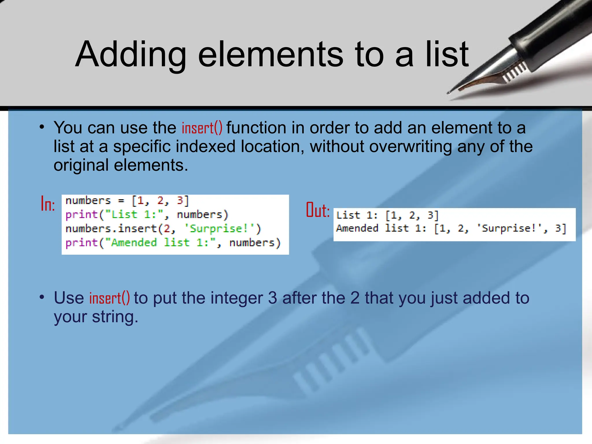 • You can use the insert() function in order to add an element to a
list at a specific indexed location, without overwriting any of the
original elements.
In: Out:
• Use insert() to put the integer 3 after the 2 that you just added to
your string.
Adding elements to a list
 