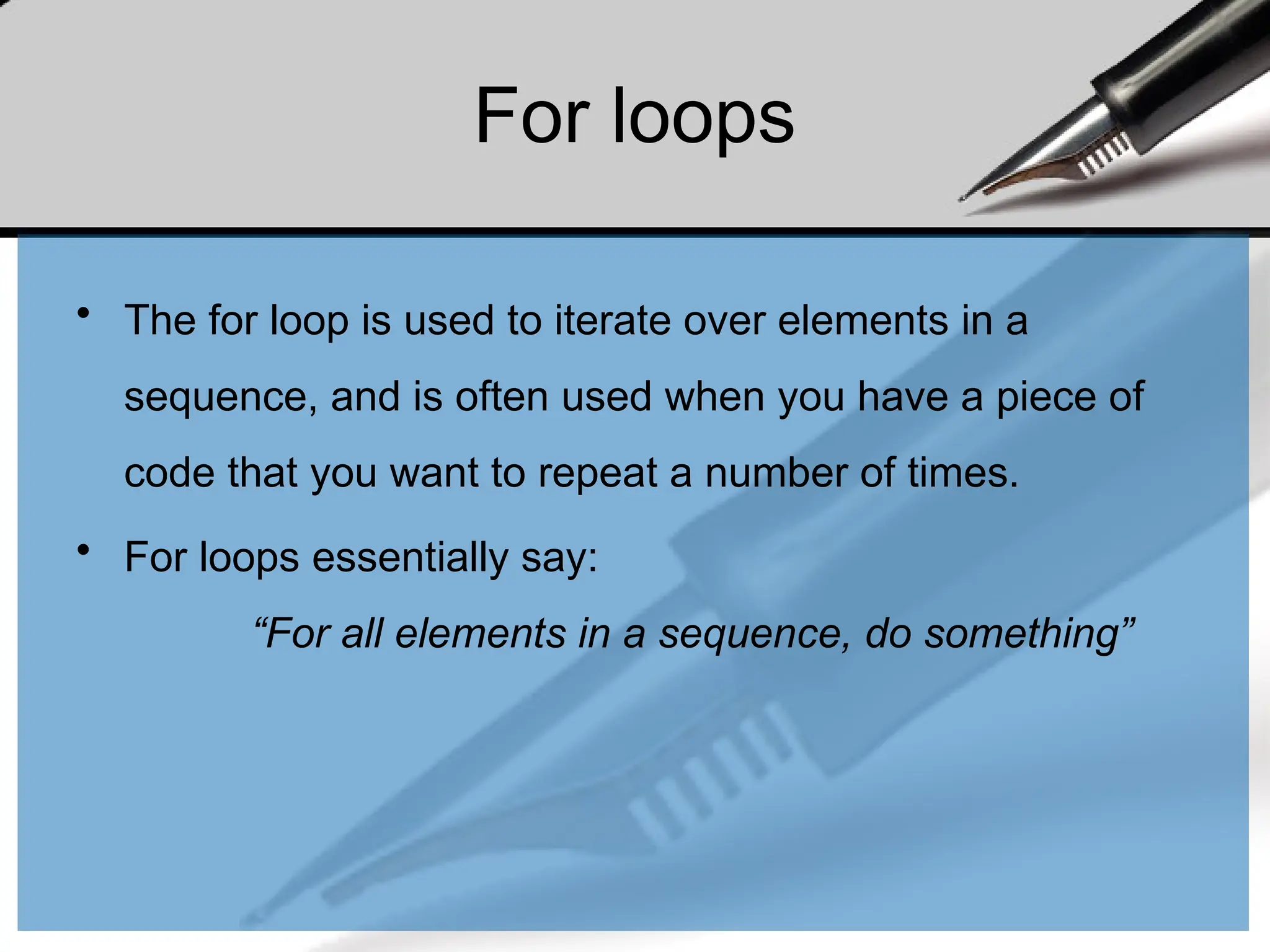 For loops
• The for loop is used to iterate over elements in a
sequence, and is often used when you have a piece of
code that you want to repeat a number of times.
• For loops essentially say:
“For all elements in a sequence, do something”
 