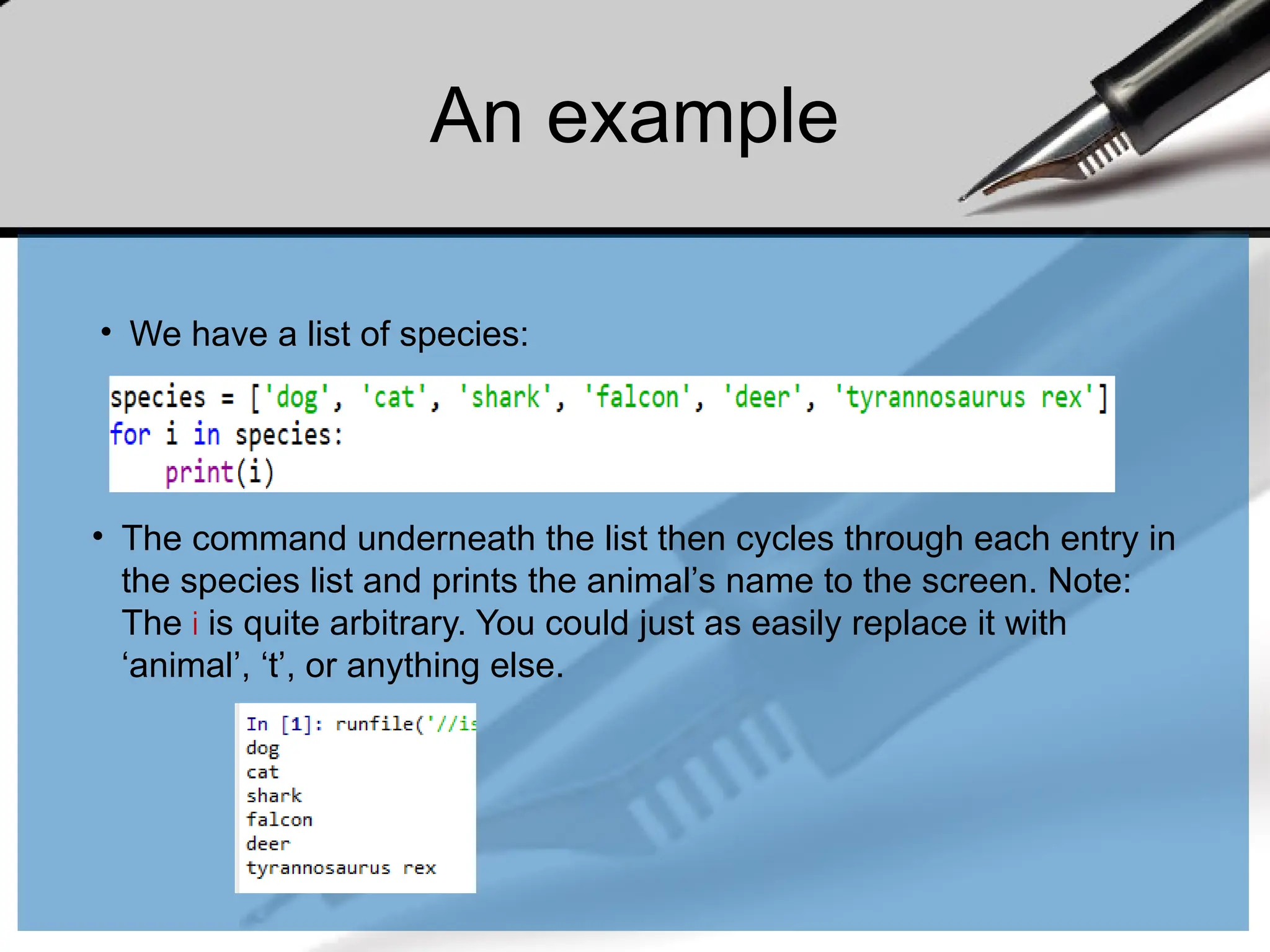 An example
• We have a list of species:
• The command underneath the list then cycles through each entry in
the species list and prints the animal’s name to the screen. Note:
The i is quite arbitrary. You could just as easily replace it with
‘animal’, ‘t’, or anything else.
 