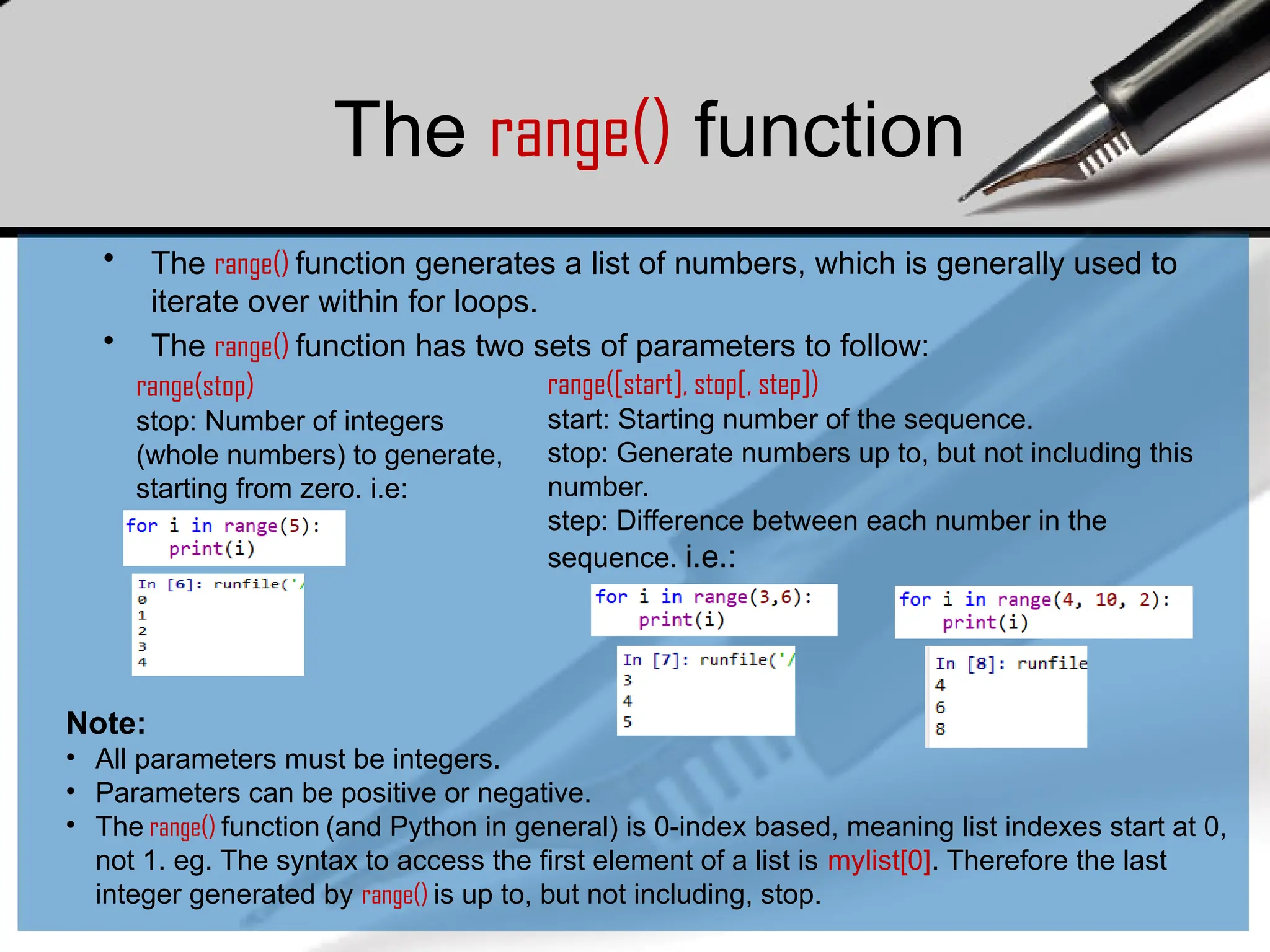 The range() function
• The range() function generates a list of numbers, which is generally used to
iterate over within for loops.
• The range() function has two sets of parameters to follow:
range(stop)
stop: Number of integers
(whole numbers) to generate,
starting from zero. i.e:
range([start], stop[, step])
start: Starting number of the sequence.
stop: Generate numbers up to, but not including this
number.
step: Difference between each number in the
sequence. i.e.:
Note:
• All parameters must be integers.
• Parameters can be positive or negative.
• The range() function (and Python in general) is 0-index based, meaning list indexes start at 0,
not 1. eg. The syntax to access the first element of a list is mylist[0]. Therefore the last
integer generated by range() is up to, but not including, stop.
 