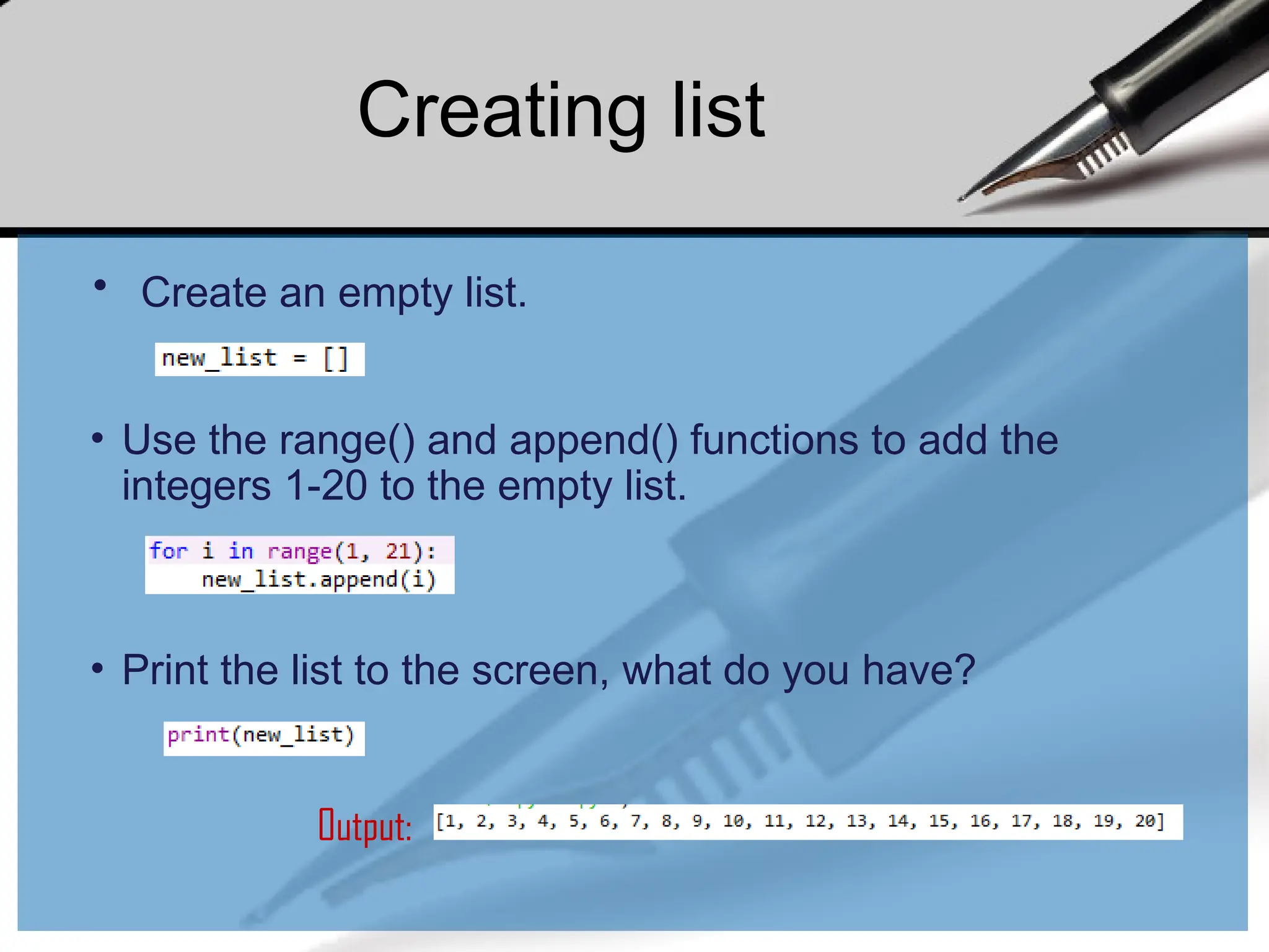 • Create an empty list.
• Use the range() and append() functions to add the
integers 1-20 to the empty list.
• Print the list to the screen, what do you have?
Output:
Creating list
 