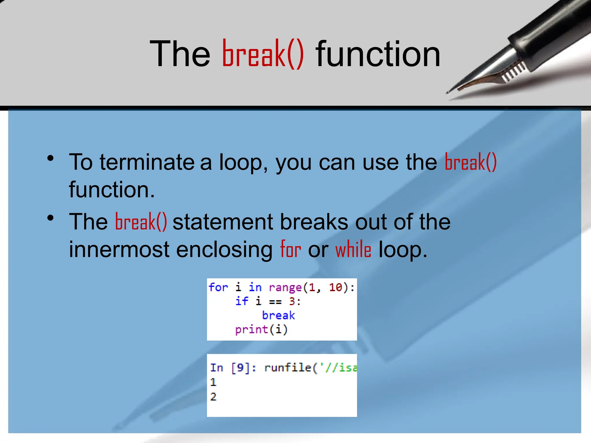 The break() function
• To terminate a loop, you can use the break()
function.
• The break() statement breaks out of the
innermost enclosing for or while loop.
 