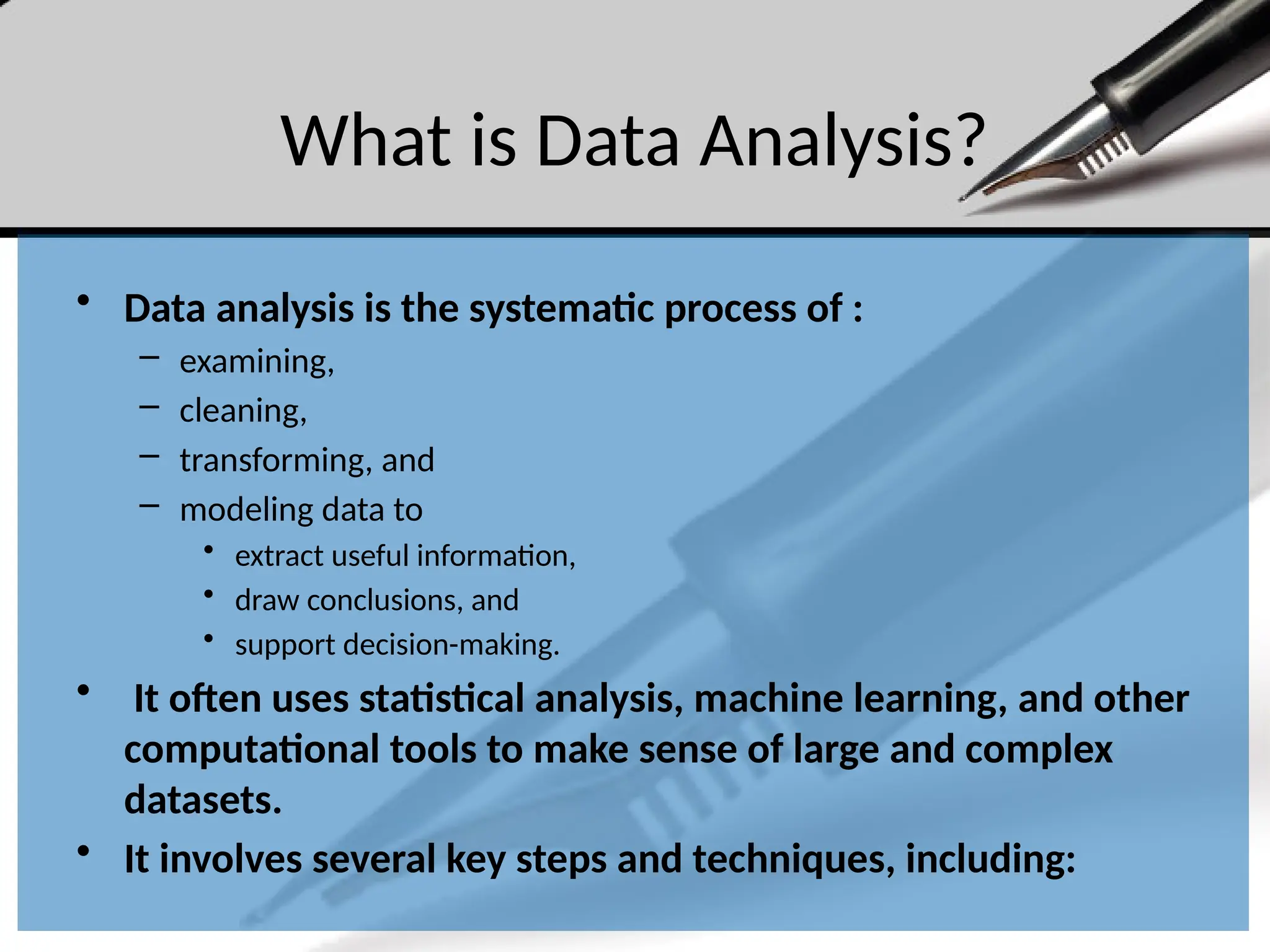 What is Data Analysis?
• Data analysis is the systematic process of :
– examining,
– cleaning,
– transforming, and
– modeling data to
• extract useful information,
• draw conclusions, and
• support decision-making.
• It often uses statistical analysis, machine learning, and other
computational tools to make sense of large and complex
datasets.
• It involves several key steps and techniques, including:
 